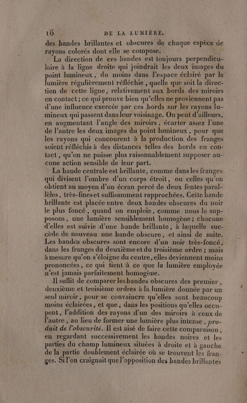 des bandes brillantes et obscures de chaque espèce de rayons colorés dont elle se compose. La direction de ces bandes est toujours perpendicu- laire à la ligne droite qui joindrait les deux images du point lumineux, du moins dans l’espace éclairé par la lumière régulièrement réfléchie , quelle que soit la direc- tion de cette ligne, relativement aux bords des miroirs en contact; ce qui prouve bien qu’elles ne proviennent pas d’une influence exercée par ces bords sur les rayons lu- mineux qui passent dans leur voisinage. On peut d’ailleurs, en augmentant l'angle des miroirs, écarter assez l’une de l’autre les deux images du point lumineux, pour que les rayons qui concourent à la production des franges soient réfléchis à des distances telles des bords en con- tact, qu’on ne puisse plus raisonnablement supposer au- cune action sensible de leur part. = La bande centrale est brillante, comme dans les franges qui divisent l’ombre d’un corps étroit, ou celles qu'on obtient au moyen d’un écran percé de deux fentes paral- lèles , très-fineset suffisamment rapprochées. Cette bande brillante est placée entre deux bandes obscures du noir le plus foncé, quand on emploie, comme nous le sup- posons, une lumière sensiblement homogène ; chacune d'elles est suivie d’une bande brillante, à laquelle suc- cède de nouveau une bande obscure, et ainsi de suite. Les bandes obseures sont encore d’un noir très-foncé, dans les franges du deuxième et du troisième ordre ; mais à mesure qu’on s'éloigne du centre, elles deviennent moins prononcées, ce qui tient à ce que la lumière employée n’est jamais parfaitement homogène. Il suffit de comparer lesbandes obscures des premier , deuxième et troisième ordres à la lumière donnée par un seul miroir, pour se convaincre qu’elles sont, beaucoup moins éclairées , et que, dans les positions qu’elles occu- pent, l'addition des rayons d’un des miroirs à ceux de l’autre , au lieu de former une lumière plus intense , pro- duit de l'obscurité. Il est aisé de faire cette comparaison , en regardant successivement les bandes noires et les parties du champ lumineux situées à droite et à gauche de la partie doublement éclairée où se trouvent les fran- ges. Si l’on craignait que l'opposition des bandes brillantes
