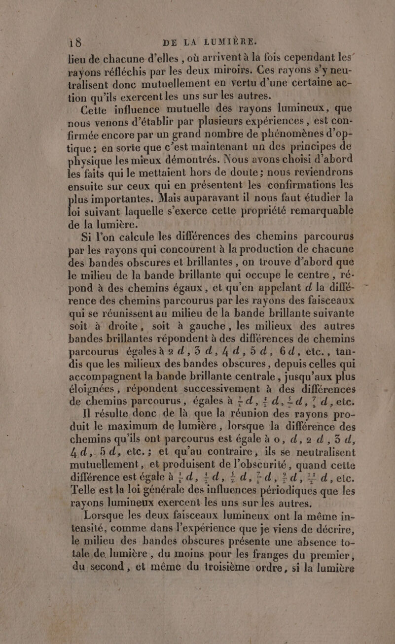 lieu de chacune d’elles , où arrivent à la fois cependant les” rayons réfléchis par les deux miroirs. Ces rayons s'y neu- tralisent donc mutuellement en vertu d’une certaine ac- tion qu'ils exercent les uns sur les autres. Cette influence mutuelle des rayons lumineux, que nous venons d'établir par plusieurs expériences , est con- firmée encore par un grand nombre de phénomènes d’op- tique ; en sorie que c’est maintenant un des principes de physique les mieux démontrés. Nous avons choisi d’abord les faits qui le mettaient hors de doute ; nous reviendrons ensuite sur ceux qui en présentent les confirmations les plus importantes. Mais auparavant il nous faut étudier la loi suivant laquelle s’exerce cette propriété remarquable de la lumière. | Si l’on calcule les différences des chemins parcourus par les rayons qui concourent à la production de chacune des bandes obscures et brillantes , on trouve d’abord que le milieu de la bande brillante qui occupe le centre , ré- pond à des chemins égaux, et qu’en appelant d la difié- rence des chemins parcourus par les rayons des faisceaux qui se réunissent au milieu de la bande brillante suivante soit à droite, soit à gauche, les milieux des autres bandes brillantes répondent à des différences de chemins parcourus égales à © d,5 d,4d,5d, 64d, etc., tan- dis que les milieux des bandes obscures, depuis celles qui accompagnent la bande brillante centrale , jusqu’aux plus éloignées , répondent successivement à des différences de chemins parcourus, égales à = d,:d,5id,7 d ,etc. Il résulte donc de là que la réunion des rayons pro- duit le maximum de lumière , lorsque la différence des chemins qu’ils ont parcourus est égale à o, d,2 d ,3 d, Ld,.5d, etc.; et qu’au contraire, ils se neutralisent mutuellement , et produisent de l’obscurité, quand cette différence est égale à = d, 2d, i d,7d,2d, 24, etc. Telle est la loi générale des influences périodiques que les rayons lumineux exercent les uns sur les autres. Lorsque les deux faisceaux lumineux ont la même in- tensité, comme dans l'expérience que je viens de décrire, le milieu des bandes obscures présente une absence to- tale, de lumière , du moins pour les franges du premier, du. second , et même du troisième ordre, si la lumière