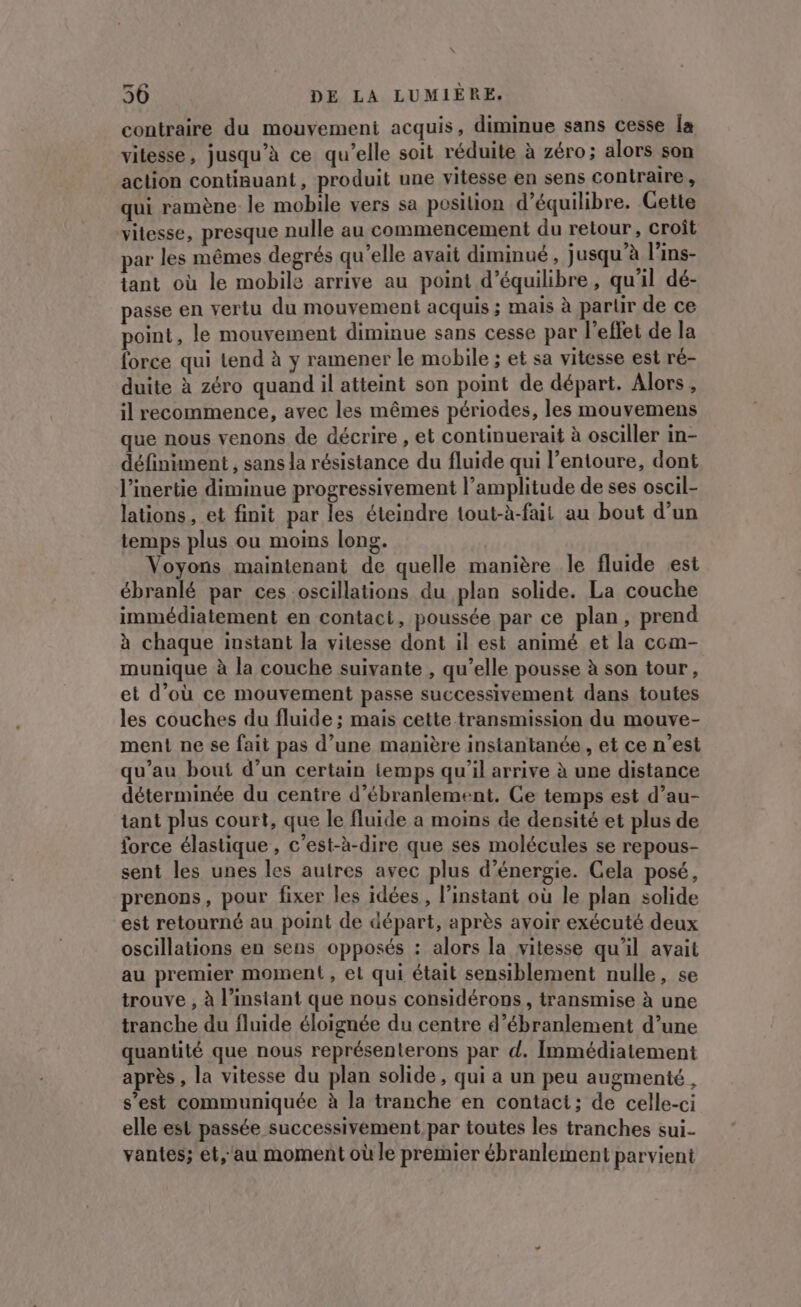 contraire du mouvement acquis, diminue sans cesse Îa vilesse, jusqu’à ce qu’elle soit réduite à zéro; alors son action continuant, produit une vitesse en sens contraire, qui ramène le mobile vers sa posilion d'équilibre. Cette vitesse, presque nulle au commencement du retour, croît par les mêmes degrés qu'elle avait diminué , jusqu’à l’ins- tant où le mobile arrive au point d'équilibre, qu'il dé- passe en vertu du mouvement acquis ; mais à parür de ce point, le mouvement diminue sans cesse par l'effet de la force qui tend à y ramener le mobile ; et sa vitesse est ré- duite à zéro quand il atteint son point de départ. Alors, il recommence, avec les mêmes périodes, les mouvemens que nous venons de décrire , et continuerait à osciller in- définiment , sans la résistance du fluide qui l'entoure, dont l’inertie diminue progressivement l’amplitude de ses oscil- lations, et finit par les éteindre tout-à-fait au bout d’un temps plus ou moins long. Voyons maintenant de quelle manière le fluide est ébranlé par ces oscillations du plan solide. La couche immédiatement en contact, poussée par ce plan, prend à chaque instant la vitesse dont il est animé et la com- munique à la couche suivante , qu’elle pousse à son tour, et d’où ce mouvement passe successivement dans toutes les couches du fluide ; mais cette transmission du mouve- ment ne se fait pas d’une manière instantanée , et ce n’est qu’au bout d’un certain temps qu'il arrive à une distance déterminée du centre d’ébranlement. Ce temps est d’au- tant plus court, que le fluide a moins de densité et plus de force élastique, c’est-à-dire que ses molécules se repous- sent les unes les autres avec plus d'énergie. Cela posé, prenons, pour fixer les idées , l'instant où le plan solide est retourné au point de départ, après avoir exécuté deux oscillations en sens opposés : alors la vitesse qu'il avait au premier moment , el qui était sensiblement nulle, se trouve , à l'instant que nous considérons, transmise à une tranche du fluide éloignée du centre d’ébranlement d’une quantité que nous représenterons par d. Immédiatement après, la vitesse du plan solide, qui a un peu augmenté, s’est communiquée à la tranche en contact; de celle-ci elle est passée successivement par toutes les tranches sui. vantes; et,'au moment où le premier ébranlement parvient