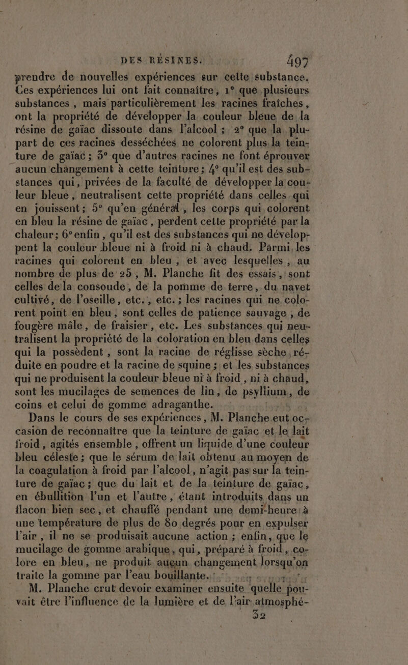 preudre de nouvelles expériences sur celte substance. Ces expériences lui ont fait connaître, 1° que. plusieurs substances , mais particulièrement les racines fraiches, ont la propriété de développer la couleur bleue de la résine de gaïac dissoute dans l'alcool ; 2° que Ja. plu- part de ces racines desséchées ne colorent plus, la tein- ture de gaïac ; 3° que d’autres racines ne font éprouver aucun changement à cette teinture ; 4° qu'il est dés sub- stances qui, privées de la faculté de développer la cou- leur bleue , neutralisent cette propriété dans celles qui en jouissent ; 9° qu'en générä, les corps qui, colorent en bleu la résine de gaïac , perdent cette propriété par la chaleur ; 6°enfin, qu Fil est des substances qui ne dévelop- pent la couleur bleue ni à froid ni à chaud: Parmi, les racines qui: colorent en bleu , et avec lesquelles , au nombre de plus de 25, M. Planche fit des essais: , Sont celles dela consoude, de la pomme de terre ,. du navet cultivé, de l’oseille, etc. etc. ; les racines qui ne colo- rent point en bleu, sont celles de patience sauvage , de fougère mâle, de fraisier , etc. Les substances qui neu- tralisent la propriété de re coloration en bleu. dans celles qui la possèdent , sont la racine de réglisse sèche, ré- duite en poudre et la racine de squine ; et. les substances qui ne produisent la couleur bleue ni à froid , ni à chaud, sont les mucilages de semences de lin, de psylliun, de coins et celui de somme adraganthe. Dans le cours de ses expériences, M. Planche eut oc- casion de reconnaître que la teinture de ;gaïac ‘et le lait froid , agités ensemble , offrent un liquide d’une couleur bleu céleste ; que le sérum de lait obtenu au moyen de la coagulation à froid par l'alcool, n’agit, pas sur la tein- iure de gaïac ; que du lait et de la teinture de gaïac, en ébullition l’un et l’autre , étant introduits dans un flacon bien sec , et chauffé pendant une demi-heure: à une température de plus de 80 degrés pour en expulser l'air , il ne se produisait aucune action ; ; enfin, que le mucilage de gomme arabique, qui, préparé à froid CO- lore en bleu, ne produit auçun changement lorsqu’ on traite la gomine par l’eau bouillante. M. Planche crut devoir examiner ensuite ‘quelle’ pou- vait être l'influence de la lumière et de l'air: atmosphé- 32