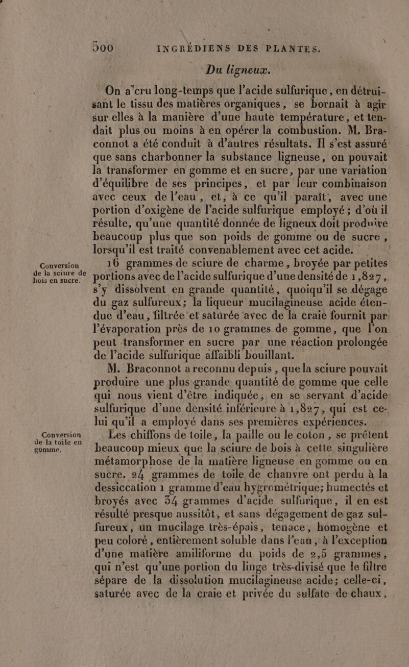 Conversion de la sciure de bois en sucre. Conversion de la toile en gomme, \ ‘ À \ L, 500 INGRÉDIENS DES PLANTES. Du ligneux. On a’cru long-temps que l’acide sulfurique , en détrui- sant le tissu des matières organiques, se bornait à agir sur elles à la manière d’une haute température, et ten- dait plus ou moins à en opérer la combustion. M. Bra- connot a été conduit à d’autres résultats. Il s’est assuré: que sans charbonner la substance ligneuse, on pouvait Ja transformer en gomme et en sucre, par une variation avec ceux de l’eau, et, à ce qu'il paraît, avec une portion d’oxigène de l’acide sulfurique employé ; d’où il résulte, qu’une quantité donnée de ligneux doit produire beaucoup plus que son poids de gomme ou de sucre, lorsqu'il est traité convenablement avec cet acide. | 16 grammes de sciure de charme, broyée par petites” portions avec de l’acide sulfurique d’une densité de 1,827, s’y dissolvent en grande quantité, quoiqu'il se dégage du gaz sulfureux; la liqueur mucilagineuse acide éten- due d’eau, filtrée'et saturée ‘avec de la craie fournit par. l’évaporation près de 10 grammes de gomme, que l'on peut transformer en sucre par une réaction prolongée de l’acide sulfurique affaibli bouillant. M. Braconnot a reconnu depuis , que la sciure pouvait produire une plus-grande: quantité de gomme que celle qui nous vient d’être indiquée, en se servant d'acide: sulfurique d’une densité inférieure à 1,827, qui est ce- lui qu'il a employé dans ses premières expériences. Les chiffons de toile, la paille ou le coton , se prêtent beaucoup mieux que la sciure de bois à cette singulière métamorphose de la matière ligneuse en gomme ou en sucre. 24 grammes de toile de chanvre ont perdu à la dessiccation 1 gramme d’eau hygrométrique; humectés et broyés avec 34 grammes d’acide sulfurique, il en est résulté presque aussitôt, et sans dégagement de gaz sul- fureux, un mucilage irès-épais, tenace, homogène et peu coloré , entièrement soluble dans l'eau ; à l'exception d’une matière amiliforme du poids de 2,5 grammes, qui n’est qu'une portion du linge très-divisé que le filtre sépare de la dissolution mucilagineuse acide; celle-ci, LJ L 9 . f. saturée avec de la craie et privée du sulfate de chaux,