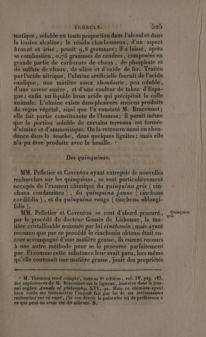 ÉCORCES. D09 matique , soluble en toute proportion dans l'alcool et dans la lessive alcaline; le résidu charbonneux, d’un aspect bronzé et irisé, pesait 9,8 grammes ; il a laissé, après sa combustion, 0,75 grammes de cendres, composées en grande partie de carbonate de chaux, de phosphate et de sulfate de ‘chaux, de silice et d’oxide de fer. Traitée par l’acide nitrique , l’ulmine artificielle fournit dé l’acide oxalique, une matière assez abondante, peu soluble, d’une saveur amère , et d’une couleur de tabac d’Espa- ‘gne ; enfin un liquide brun acide qui précipitait la colle ‘animale. L’ulmine existe dans plusieurs anciens produits du règne végétal, ainsi que l’a constaté M. Braconnot; elle fait partie constituante de l’hamus; il paraît même que la portion soluble de certains terreaux est formée d’ulmine et d’ammoniaque. On la retrouve aussi en abon- dance dans la tourbe, dans quelques lignites; mais elle n’a pu être produite avec la houille. : Des quinquinas. . MM. Pelletier et Caventou ayant entrepris de nouvelles recherches sur les quinquinas, se: sont particulièrement occupés de l’examen chimique du quinquina gris ( cin- chona condaminea } , du quinquina jaune ( cinchona cordifolia} , et du quinquina rouge ( cinchona oblongi- to PT Eee ‘ MM. Pelletier et Caventou se sont d’abord procuré, par le procédé du docteur Gomès de Lisbonne, la ma- tière cristallisable nommée par lui cinchonin ; mais ayant reconnu que par ce procédé le cinchonin obtenu-était en- core accompagné d’une matière grasse, ils eurent recours à une autre méthode pour se le procurer parfaitement pur. Etcomme cette substance leur avait paru, lors même qu'elle contenait une matière grasse, jouir des propriétés ï M. Thomson rend compte, dans sa 6° édition, vol. IV, pag. 183, nal anglais Annals of philosophy, XNI, 92. Mais ce chimiste ayant bien voulu me transmettre l’exposé fait par lui de ses intéressantes recherches sur ce sujet, j’ai cru devoir le présenter ici de préférence à ce qui peut en avoir été dit ailleurs, R, : Quinquina gris,