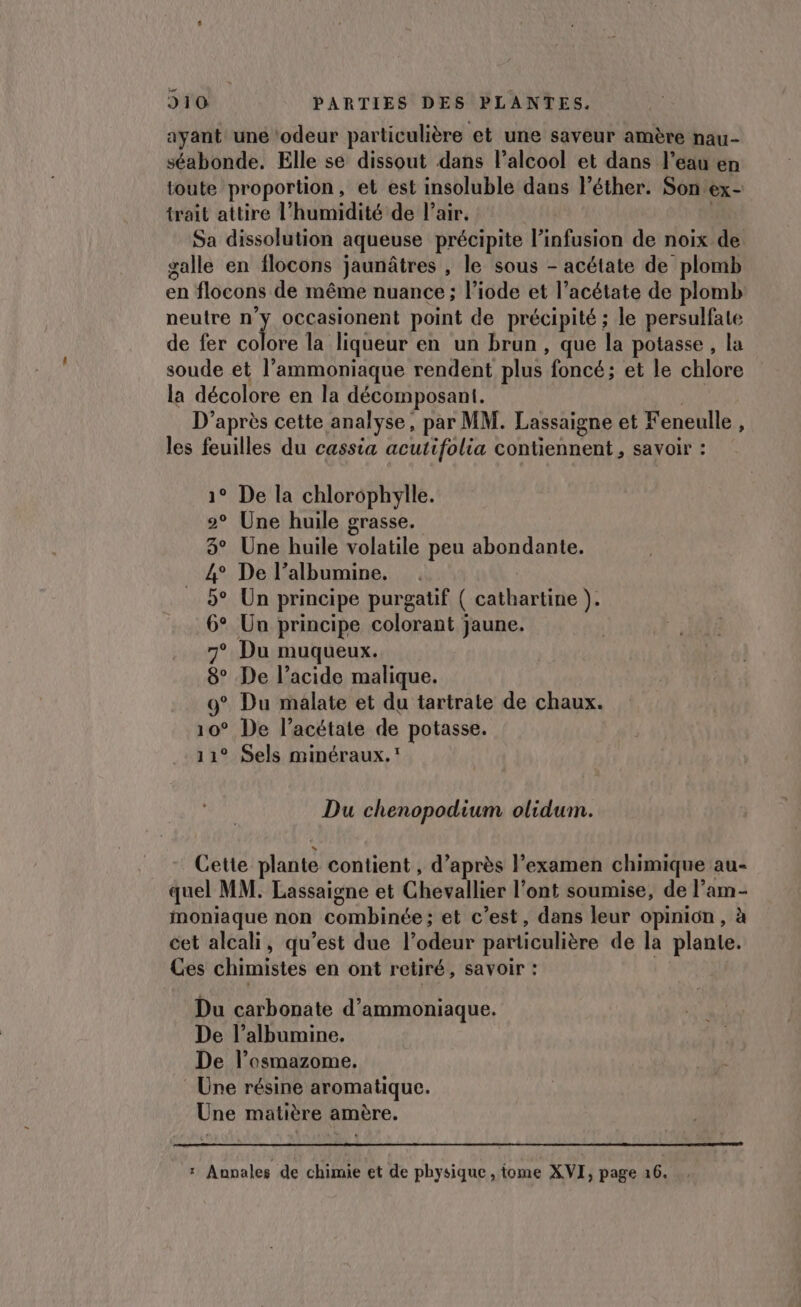 ayant une ‘odeur particulière et une saveur amère nau- séabonde. Elle se dissout dans l'alcool et dans l’eau en toute proportion, et est insoluble dans lPéther. Son ex- trait attire l’humidité de l'air. Sa dissolution aqueuse précipite l’infusion de noix de salle en flocons jaunâtres , le sous - acétate de plomb en flocons de même nuance ; l’iode et l’acétate de plomb neutre ny occasionent point de précipité ; le persulfate de fer colore la liqueur en un brun, que la potasse , la soude et l’'ammoniaque rendent plus foncé; et le chlore la décolore en la décomposant. | D'après cette analyse, par MM. Lassaigne et Feneulle , les feuilles du cassia acutifolia contiennent, savoir : 1° De la chlorophylle. 2° Une huile grasse. 3° Une huile volatile peu abondante. 4° De l’albumine. 5° Un principe purgatif ( cathartine ). 6° Un principe colorant jaune. 7° Du muqueux. 8° De l’acide malique. 9° Du malate et du tartrate de chaux. 10° De l’acétate de potasse. 11° Sels minéraux.’ Du chenopodium olidum. Cette plante contient , d’après l'examen chimique au- quel MM. Lassaigne et Chevallier l’ont soumise, de l’am- moniaque non combinée; et c’est, dans leur opinion, à cet alcali, qu’est due l’odeur particulière de la plante. Ces chimistes en ont retiré, savoir : | Du carbonate d’ammoniaque. De l’albumine. De l’osmazome. : Une résine aromatique. Une matière amère.