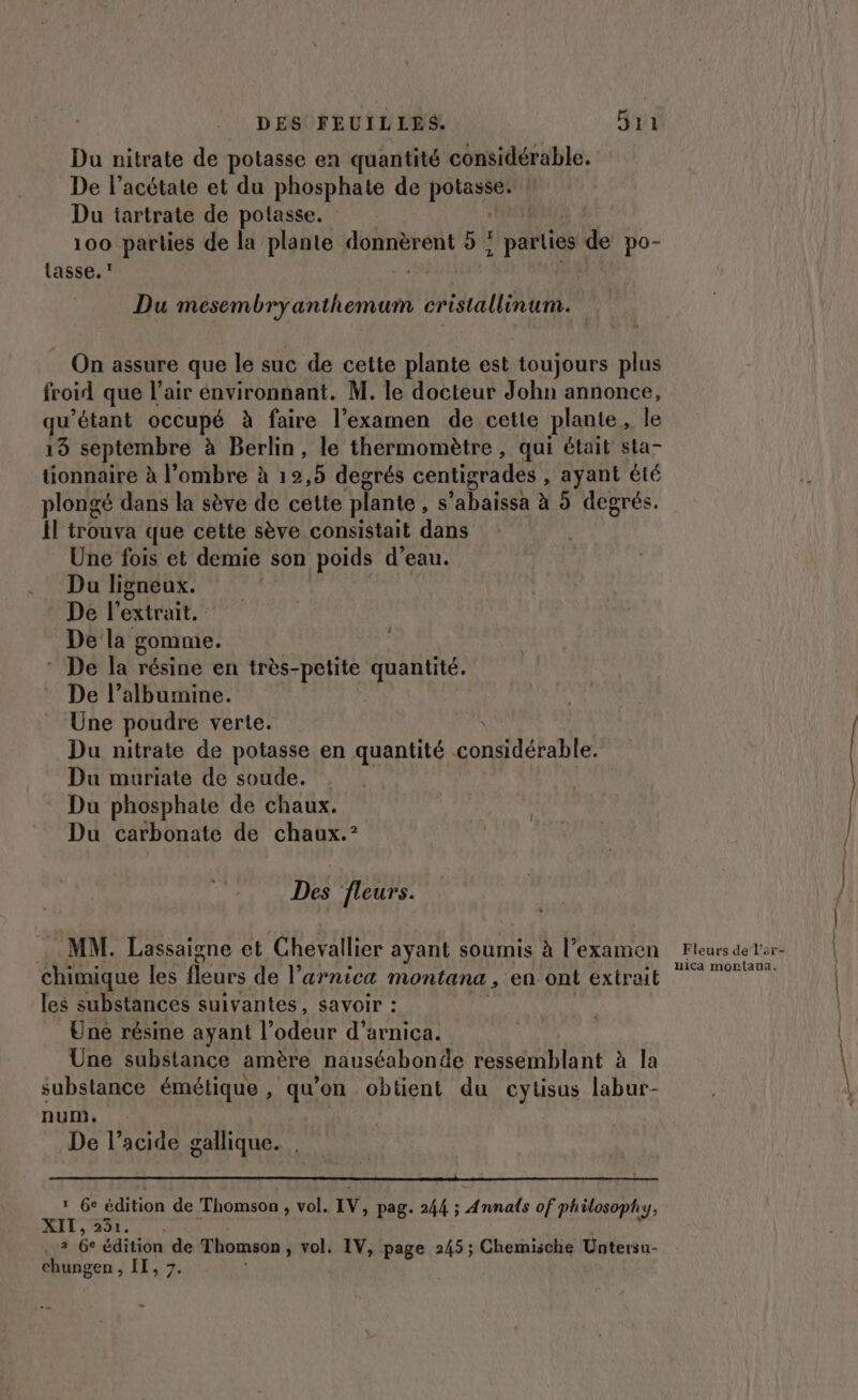 Du nitrate de potasse en quantité considérable. De l’acétate et du phosphate de pee Du tartrate de potasse. | 100 parties de la plante Lies 9; ; parties de po- lasse.’ ; Du en then MAUR, On assure que le suc de cette plante est toujours plus froid que l'air environnant. M. le docteur John annonce, qu’étant occupé à faire l’examen de cette plante le 19 septembre à Berlin, le thermomètre, qui était sta- tionnaire à l’ombre à 12,5 degrés centigrades , ayant été plongé dans la sève de cette plante, : 'abaissa à 5 degrés. Il trouva que cette sève consistait dans Une fois et demie son poids d’eau. Du ligneux. De l'extrait. De la gomme. * De la résine en très- Lire quantité. De l’albumine. Une poudre verte. Du nitrate de potasse en quantité constlétabte Du muriate de soude. Du phosphate de chaux. Du carbonate de chaux.° Des fleurs. MM. Lassaigne et Chevallier ayant soumis à l'examen chimique les fleurs de l’arnica montana , en ont extrait les substances suivantes, savoir : Une résine ayant l’odeur d’arnica. Une substance amère nauséabonde ressemblant à la substance émétique , qu'on obtient du cytisus labur- num. De l’acide gallique. 1 Ge PRE de Thomson , vol. IV, pag. 244 ; D pes of philosoph: 1 AIT, 21.0 !, a Ge édition de Thomson , vol. IV, page 245 ; Chemische Untersu- chungen , IT, 7.