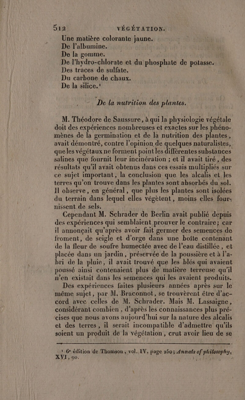 Une matière colorante jaune. De l’albumine. De la gomme. De l’hydro-chlorate et 1 phone de potasse. Des traces de sulfate. Du carbone de chaux. De la silice.: De la nutrition des plantes. M. Théodore de Saussure, à qui la physiologie végétale doit des expériences nombreuses et exactes sur les phéno- mènes de la germination et de la nutrition des plantes, avait démontré, contre l'opinion de quelques naturalistes, . que les végétaux ne forment point les différentes substances salines que fournit leur incinéralion ; et il avait tiré, des résultats qu’il avait obtenus dans ces essais multipliés sur ce sujet important , la conclusion que les alcalis et les terres qu’on trouve dans les plantes sont absorbés du sol. Il observe, en général, que plus les plantes sont isolées du terrain dans lequel elles végèlent, moins elles four nissent de sels. Cependant M. Schrader de Berlin avait publié depuis des expériences qui semblaient prouver le contraire; car il annonçait qu'après avoir fait germer des semences de froment, de seigle et d’orge dans une boîte contenant de là fléur de cite be avec de l’eau distillée , et placée dans un jardin, préservée de la poussière et à Ta- bri de la pluie, il avait trouvé que les blés qui avaient poussé ainsi contenaient plus de matière terreuse qu’il n’en existait dans les semences qui les avaient produits. Des expériences faites plusieurs années après sur le même sujet, par M. Braconnot, se trouvèrent être d’ac- cord avec celles de M. Schrader. Mais M. Lassaigne, considérant combien , d’après les connaissances plus } pré- cises que nous ayons aujourd’ hui sur la nature des alcalis et des terres, il serait incompatible d’admettre qu’ils soient un produit de la végétation, crut avoir lieu de se 1, 6e édition de Thomson, vol. LV, page 250; per de af pliteeph XVI, 90.