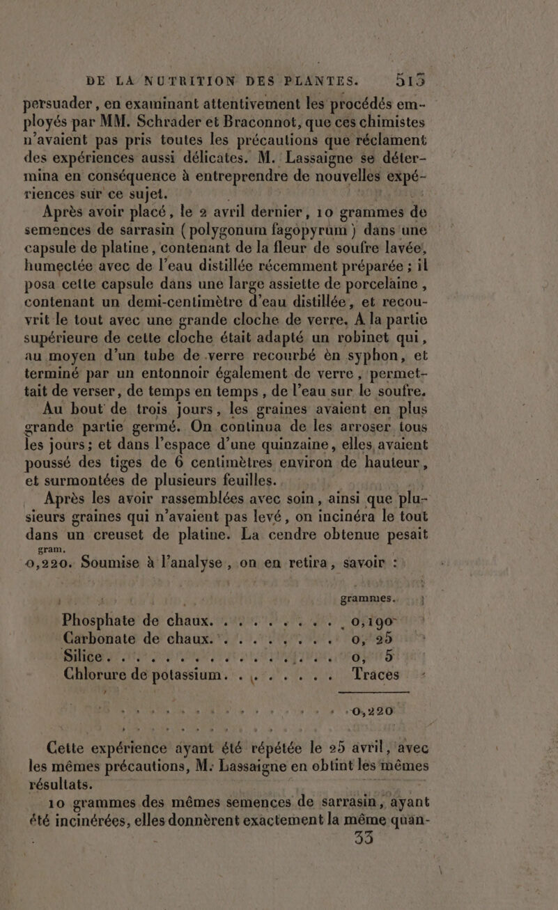 DE LA NUTRITION DES PLANTES. 5135 persuader , en examinant attentivement les procédés em- ployés par MM. Schrader et Braconnot, que ces chimistes n'avaient pas pris toutes les précautions que réclament des expériences aussi délicates. M. Lassaigne se déter- mina en conséquence à entreprendre de nouvelles 5 riences sur ce sujet. Après avoir placé, le 2 avril dernier , 10 grammes do semences de sarrasin (polygonum fagopyrum } dans une capsule de platine, contenant de la fleur de soufre lavée!, humectée avec de l’eau distillée récemment préparée ; il posa celle capsule dans une large assiette de porcelaine , contenant un demi-centimètre d’eau distillée, et recou- vrit le tout avec une grande cloche de verre. A la partie supérieure de cette cloche était adapté un robinet qui, au moyen d’un tube de .verre recourbé èn syphon, et terminé par un entonnoir également de verre , permet- tait de verser, de temps en temps, de l’eau sur le soufre. Au bout de trois Jours, les graines avaient en plus grande partie germé. On continua de les arroser tous les ; jours ; et dans l’espace d’une quinzaine , elles, avaient poussé des tiges de 6 centimètres environ de hauteur, et surmontées de plusieurs feuilles. Après les avoir rassemblées avec soin, ainsi que plu- sieurs graines qui n'avaient pas levé, on incinéra le tout dans un creuset de platine. La cendre obtenue pesait gram, 0,220. Soumise à l’analyse , on en retira, savoir : ; 4 (rèr 4 i4 grammes. Phosphate de chaux. . . . . . . . . 0,190 Carbonate de chaux... . . . . . . 0, 25 CAN RE EI ER Chlorure de potassium. . . . . . . . Traces ’ -0,220 Cette expérience date été répétée le 25 avril, ‘avec les mêmes précautions, M: Bassaigne en obtint les mêmes résultats. | 10 grammes des mêmes semences de sarrasin, ayant été incinérées, elles donnèrent exactement la même quan- 33
