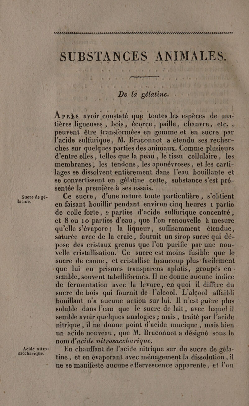 Sucre de gé- latine, Acidè nitro- saccharique. AAA ANA AN VV VU AAA AAA RAR AU AAA AAA ARAAARNAAANUE LAR RAAARA VE L7 SUBSTANCES ANIMALES. De la gélatine. Apnks ovoir ‘constaté que toutes les espèces de ma- üières ligneuses , bois , écorce , paille, chanvre, eic. , Re être transformées en gomme et en sucre par acide sulfurique , M. Braconnot a étendu ses recher- ches sur quelques parties des animaux, Comme plusieurs d’entre elles , telles que la peau , le tissu cellulaire, les membranes, les tendons, les aponévroses, et les carti- lages se dissolvent entièrement dans l’eau bouillante et se converlissent en gélatine cette, substance s’est pré- sentée la première à ses essais. Ce sucre, d’une nature toute particulière, s ‘obtient en faisant bouillir pendant environ cinq heures 1 partie de colle forte, parties d'acide sulfurique concentré, et 8 ou 10 parlies d’eau, que l’on renouvelle à mesure qu'elle s’évapore; la liqueur , suffisamment étendue, saturée avec de la craie, fournit un sirop sucré qui dé- pose des cristaux grenus que l’on purilie par une nou- velle cristallisation. Ge sucre est moins fusible que le sucre de canne, et cristallise beaucoup plus'faeilement semble, souvent tabelliformés. Il ne donne aucune indice de fermentation avec la levure, en quoi il diffère du sucre de bois qui fournit de l'alcool. L'alcool affaibli bouillant n’a aucune action sur lui. Il n’est guère plus soluble dans l’eau que le sucre de lait, avec lequel il semble avoir quelques analogies ; mais, traité par l'acide nitrique , il ne donne point d'acide mucique , mais bien un acide nouveau , que M. Braconnot a désigné sous le nom d’acide nitrosaccharique. in chauffant de l'acide nitrique sur du sucre de géla- tine, et en évaporant avec ménagement la dissolution , il ne se manifeste aucune effervescence apparente, et l’on