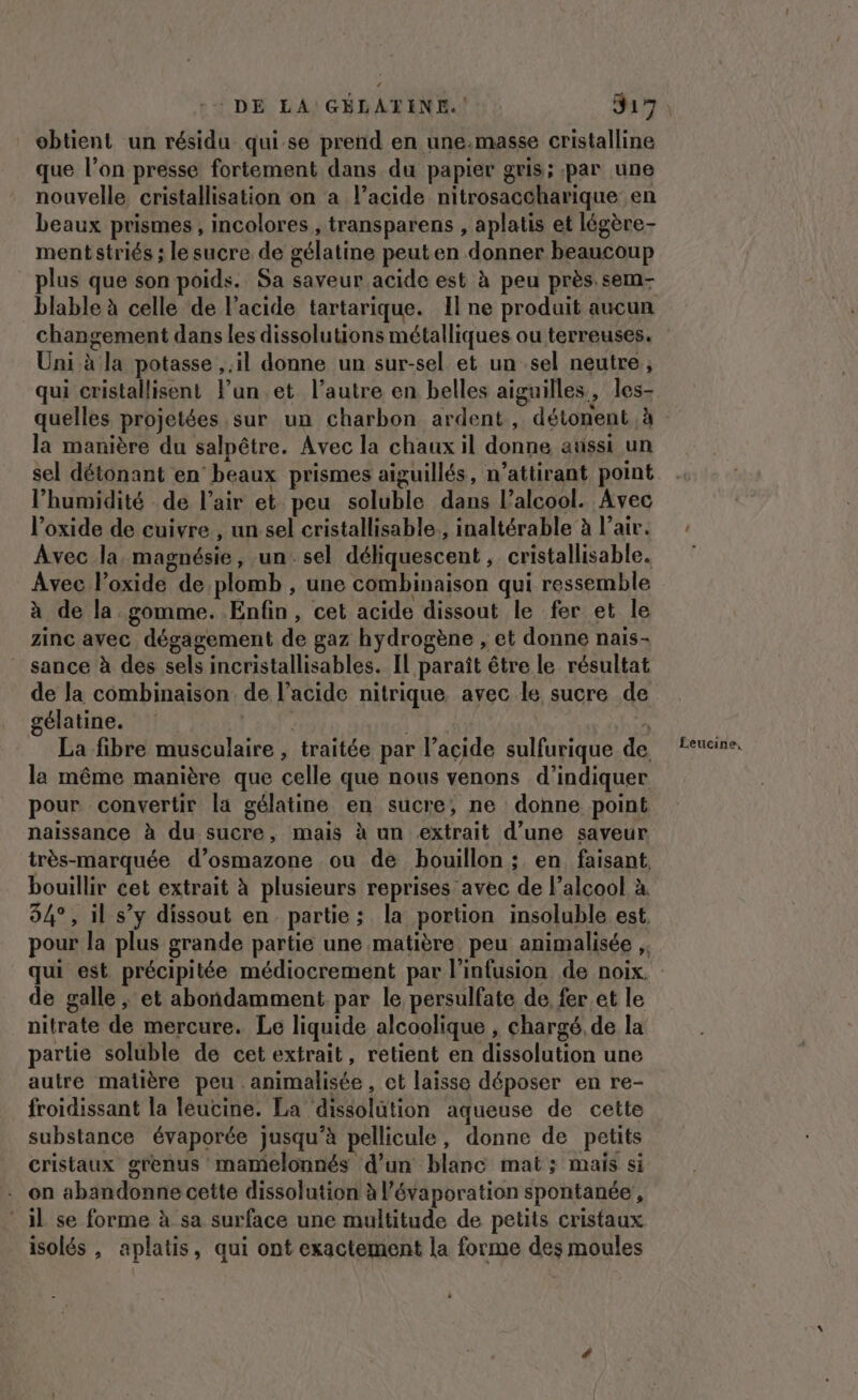 obtient un résidu qui se prend en une.masse cristalline que l’on presse fortement dans du papier gris; par une nouvelle cristallisation on a l’acide nitrosaccharique en beaux prismes , incolores , transparens , aplatis et légère- mentstriés ; le sucre de gélatine peuten donner beaucoup plus que son poids. Sa saveur acide est à peu près sem- Uni à la potasse il donne un sur-sel et un sel neutre, la manière du salpêtre. Avec la chaux il donne aussi un sel détonant en‘ beaux prismes aiguillés, n’attirant point l'humidité de l'air et peu soluble dans l'alcool. Avec l’oxide de cuivre , un sel cristallisable., inaltérable à l’air. Avec la magnésie, un. sel déliquescent , cristallisable. Avec loxide de plomb , une combinaison qui ressemble à de la gomme. Enfin, cet acide dissout le fer et le zinc avec dégagement de gaz hydrogène , et donne nais- sance à des sels incristallisables. Il paraît être le résultat de la combinaison de l'acide nitrique. avec le sucre de gélatine. ht La fibre musculaire , traitée par l’acide sulfurique de la même manière que celle que nous venons d'indiquer pour convertir la gélatine en sucre, ne donne point naissance à du sucre, mais à un extrait d’une saveur bouillir cet extrait à plusieurs reprises avec de l’alcool à 94°, il s’y dissout en partie; la portion insoluble est, de galle , et abondamment par le persulfate de fer et le nitrate de mercure. Le liquide alcoolique , chargé, de la partie soluble de cet extrait, retient en dissolution une autre matière peu animalisée , et laisse déposer en re- froidissant la leucine. La dissolütion aqueuse de cette substance évaporée jusqu’à pellicule, donne de petits cristaux grenus mamelonnés d’un blanc mat; mais si . on abandonne cette dissolution à l’évaporation spontanée, il se forme à sa surface une multitude de petits cristaux isolés , aplatis, qui ont exactement la forme des moules Éeucine,