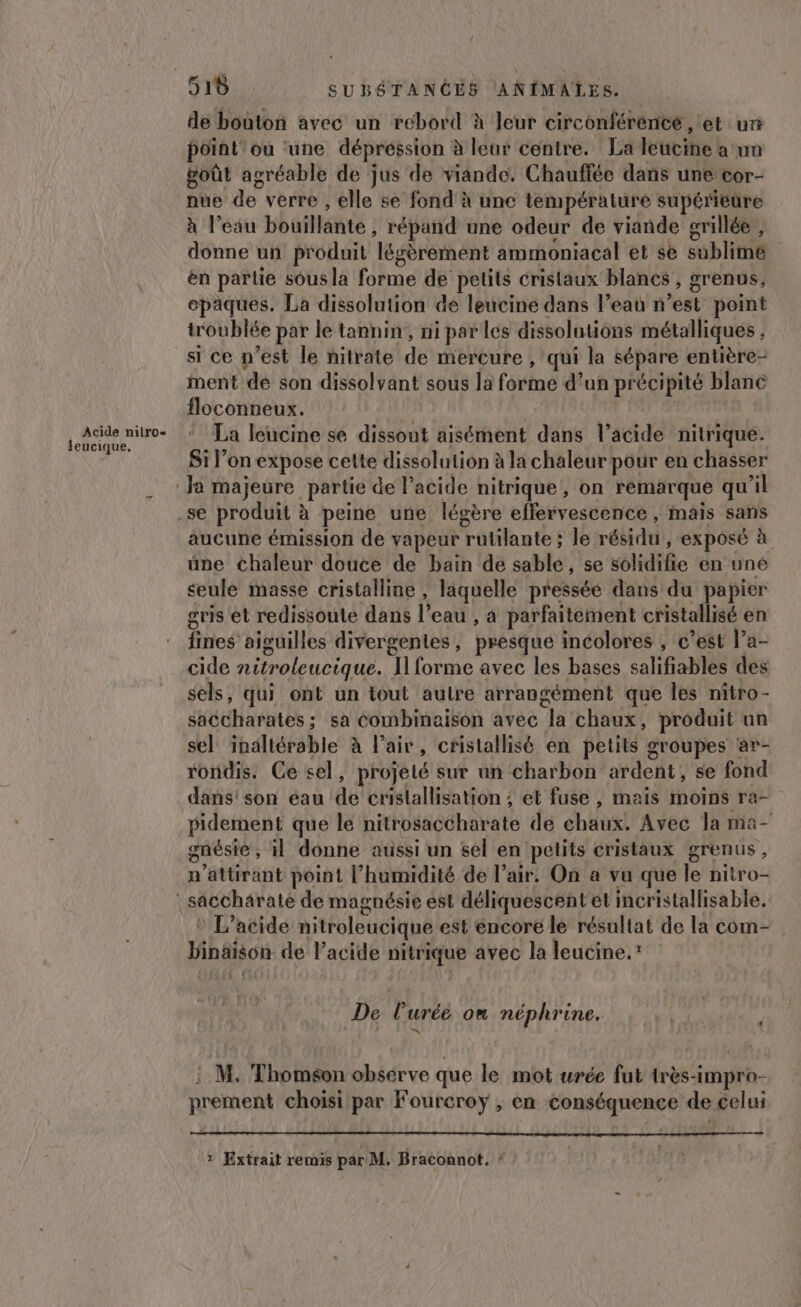 Acide nilro« Jeucique. 910 SUBÉTANCES ANIMALES. de bouton avec un rebord à leur circonférénte , et un point” où une dépréssion à leur centre. La leucine a un goût agréable de jus de viande. Chauffée dans une cor- nue de verre , elle se fond à une température supérieure à l’eau bouillante ; répand une odeur de viande grillée , donne un produit légèrement ammoniacal et sè sublime en parlie sous la forme de petits cristaux blanes , grenus, opaques. La dissolution de leucine dans l’eau n est point troublée par le tannin, ni par les dissolutions métalliques } si ce n’est le nitrate dé mercure , qui la sépare entière- ment de son dissolvant sous la forme d’un précipité blanc floconneux. | La leucine se dissout aisément dans l’acide nitrique. Si l’on expose cette dissolution à la chaleur pour en chasser aucune émission de vapeur Tatlhutbé le rébidu , EXpOsC à une chaleur douce de bain de sable , se solidifie en uné seule masse cristalline , laquelle pressée dans du papier gris et redissoute dans l eau , à parfaitement cristallisé en fines aiguilles divergentes, presque incolores , c’est l’a- cide nitroleucique. I forme avec les bases salifiables des sels, qui ont un tout autre e arrangément que les nitro- saccharates ; sa combinaison avec la chaux, produit un sel inaltérable à l'air, cristallisé en petits groupes ar- rondis. Ce sel, projeté sur an charbon ardent, se fond dans! son éau de crislallisation ; et fuse , mais moins ra- pidement que le nitrosaccharate dé chaux! Avec Ja ma- gnésie , il donne aussi un sel en petits cristaux grenus ; n’attirant point l'humidité de l’air. On a vu que le nitro- a L’acide nitroleucique est encore le résultat de la com- bipaison de l'acide nitrique avec la leucine.” De Puréé on néphrine. h n' M. Thomson observe que le mot urée fut très- Krgiih- prement choisi par Fourcroy , en conséquence de celui