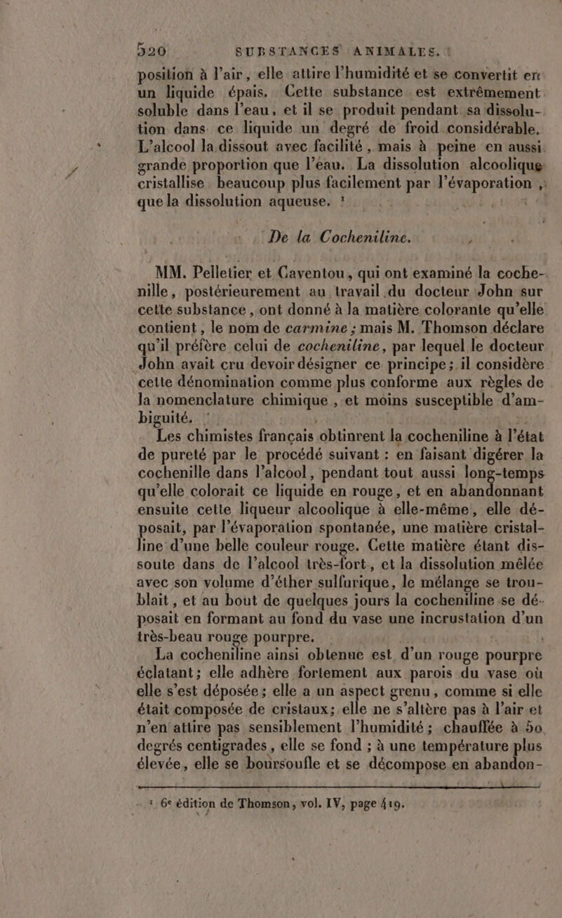 position à l'air, elle attire l'humidité et se convertit er: un liquide épais. Cette substance est extrêmement soluble dans l’eau, et il se produit pendant sa dissolu- tion dans ce liquide un degré de froid considérable, L'alcool la dissout avec facilité , mais à peine en aussi. grande proportion que l’eau. La dissolution alcoolique cristallise beaucoup plus facilement par LE RpPPeS e que la dissolution aqueuse, M2 De la Cochenilinc. ’ MM. Pelletier et Caventou, qui ont examiné la coche- nille, postérieurement au. travail ‘du docteur John sur cette substance , ont donné à la matière colorante qu’elle contient , le nom de carmine ; mais M. Thomson déclare qu'il préfère celui de cocheniline, par lequel le docteur John avait cru devoir désigner ee principe ; il considère cette dénomination comme plus conforme aux règles de la nomenclature chimique ,-et moins susceptible d’am- biguité, Les chimistes français obtinrent la cocheniline à l état de pureté par le procédé suivant : en faisant digérer la cochenille dans l’alcool, pendant tout aussi long-temps qu’elle colorait ce liquide en rouge, et en abandonnant ensuite cette liqueur alcoolique à elle-même, elle dé- posait, par l évaporalion spontanée, une matière cristal- line d’une belle couleur rouge. Gette matière étant dis- soute dans de l’alcool très-fort, et la dissolution mêlée avec son volume d’éther sulfurique, le mélange se trou- blait, et au bout de quelques jours la cocheniline se dé- posait en formant au fond du vase une incrustation d’un très-beau rouge pourpre. La cocheniline ainsi oblenue est. d’un rouge pourpre éclatant ; elle adhère fortement aux parois du vase où elle s’est déposée ; elle a un aspect grenu , comme si elle était composée de cristaux; elle ne s’alière pas à l'air et n’en attire pas sensiblement l'humidité ; ; chauffée à 50 degrés centigrades , elle se fond ; à une température plus élevée, elle se boursoufle et se décompose en abandon- LE. all 1 6e édition de Thomson, vol. IV, page 410.
