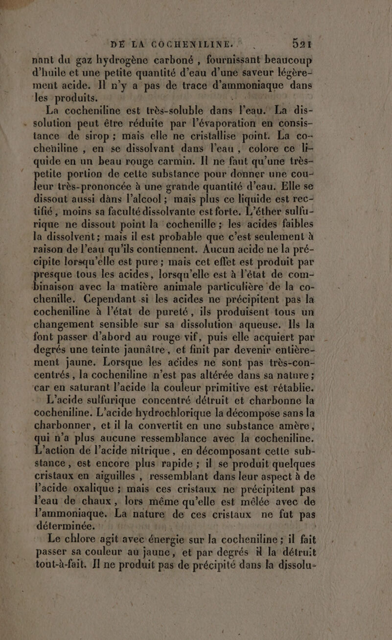 * DÉ LA COCHENILINE.. | 591 nant du gaz hydrogène carboné , fournissant beaucoup d'huile et une petite quantité d’eau d’une saveur légère- les produits. PEUT SE SCENE La cocheniline est très-soluble dans l’eau.’ La dis- solution peut être réduite par l’évaporation en consis- tance de sirop; mais elle ne cristallise point. La co- cheñiline , en se dissolvant dans l’eau , colore ce li- quide en un beau rouge carmin. Il ne faut qu’une très- petite portion de celte substance pour donner une cou- leur très-prononcée à une grande quantité d’eau. Elle se dissout aussi dans l'alcool ; maïs plus ce liquide est rec- tifié, moins sa faculté dissolvante est forte. L’éther sulfu- rique ne dissout point la cochenille ; les acides faibles la dissolvent ; mais il est probable que c’est seulement à cipite lorsqu'elle est pure ; mais cet effet est produit par presque tous les acides, lorsqu'elle est à l’état de com- binaison avec la matière animale particulière ‘de la co- chenille. Cependant si les acides ne précipitent pas la cocheniline à l’état de pureté, ils produisent tous un changement sensible sur sa dissolution aqueuse. Ils la font passer d’abord au rouge vif, puis elle acquiert par degrés une teinte jaunâtre, et finit par devenir entière- ment jaune. Lorsque les acides ne sont pas très-con- centrés , la cocheniline n’est pas altérée dans sa nature ; car en saturant l’acide la couleur primitive est rétablie. L’acide sulfurique concentré détruit et charbonne la cocheniline. L’acide hydrochlorique la décompose sans la qui n’a plus aucune ressemblance avec la cocheniline. L'action de l’acide nitrique, en décomposant cette sub- stance , est encore plus rapide ; il se produit quelques cristaux en aiguilles , ressemblant dans leur aspect à de l’acide oxalique ; mais ces cristaux ne précipitent pas l'eau de chaux, lors même qu’elle est mélée avec de l’'ammoniaque. La nature de ces cristaux ne fut pas déterminée. : ILES | Le chlore agit avec énergie sur la cocheniline : il fait passer sa couleur au jaune, et par degrés à la’ détruit iout-à-fait. Il ne produit pas de précipité dans la dissolu-