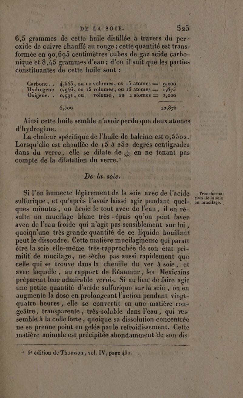 6,5 grammes de cette huile distillée à travers du per- oxide de cuivre chauffé au rouge ; cette quantité est trans- formée en 90,695 centimètres cubes de gaz acide carbo- nique et 8,45 grammes d’eau ; d’où il suit que les parties constituantes de cette huile sont : Carbone... 4,563, ou 12 volumes, ou 13 atomes — 9,000 . Hydrogène 0,946, ou 15 volumes, ou 15 atomes — 1,875 Oxigène. . 0,991, ou, volume, ou 2 atomes — 2,000 6,500 12,875 Ainsi cette huile semble n’avoir perdu que deux atomes d'hydrogène. | | La chaleur spécifique de l'huile de baleine est 0,5302. Lorsqu'elle est chauffée de 15 à 232 degrés centigrades dans du verre, elle se dilate de + en ne tenant pas compte de la dilatation du verre.: De la soie. Si l’on humecte légèrement de la soie avec de l'acide sulfurique , et qu’après l’avoir laissé agir pendant quel- ques minutes , on broie le tout avec de l’eau, il en ré- sulte un mucilage blanc très -épais qu’on peut laver avec de l’eau froide qui n’agit pas sensiblement sur lui, quoiqu’une très-grande quantité de ce liquide bouillant peut le dissoudre. Cette matière mucilagineuse qui paraît être la soie elle-même très-rapprochée de son état pri- mitif de mucilage, ne sèche pas aussi rapidement que celle qui se trouve dans la chenille du ver à soie, et avec laquelle , au rapport de Réaumur, les Mexicains préparent leur admirable vernis. Si au lieu de faire agir une petite quantité d’acide sulfurique sur la soie , on en augmente la dose en prolongeant l’action pendant vingt- quatre heures , elle se convertit en une matière rou- geâtre, transparente , très-soluble dans l’eau, qui res- semble à la colle forte, quoique sa dissolution concentrée ne se prenne point en gelée parle refroidissement. Cette matière animale est précipitée abondamment de son dis- + 6e édition de Thomson, vol, IV, page 432. : Transforma- tion de la soie en mucilage.,