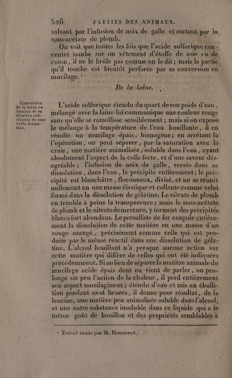 solvant par l’infusion de noix de galle et surtout par Île sous-acétate de plomb. On voit que toutes les fois que l’acide sulfurique con - ceniré tombe sur un vêtement d’étoffe de soie cu de. coton , il ne le brûle pas comme on le dit; mais la partie qu'il touche est bientôt perforée par sa conversion en mucilage. ? De la lune. AIN L’acide sulfurique étendu du quart deson poids d’eau , fncine et en inélangé avec la laine lui communique une couleur rouge d'autres sub- lances de nou sans qu’elle se ramollisse sensiblement ; mais sion expose tion. le mélange à la température de l’eau bouillante’, il en résulte un mucilage épais, homogène; en arrêtant là l'opération, on peut séparer, par la saturation avec la craie, une matière animalisée ; soluble dans l’eau , ayant absolument l’aspeel de la colle forte, et d’une saveur dés- agréable ; l’infusion de noix de galle, versée dans sa dissolution , dans l’eau , la précipite entièrement; le pré- cipité est blanchâtre, floconneux, divisé, et ne se réunit nullement en une masse élastique et collante comme celui formé dans la dissolution de gélatine, Le nitrate de plomb en trouble à peine la transparence ; mais le sous-acétate de plomb etle nitratedemercure, ÿ forment des précipités blancs fort abondans. Le persulfate de fer coagule éntière- ment Ja dissoluiion de cette matière en une masse d’un rouge oyapgé, précisément comme celle qui est pro- duite ‘par le même réactif dans une dissolution de géla- tine. L'alcool bouillant n’a presque aucune action sur celle matière qui difière dé celles qui ont été indiquées précédemment, Si au lieu de séparerla matière animale du mucilage acide épais dont on vient de parler, on pro- longe un peu l’action de la chaleur , il perd entièrement son aspect mucilagineux; étendu d’eau et mis en ébulli. tion pendant neuf heures, il donne pour résultat, de la leucine, une matière peu animalisée soluble dans l'alcool, et une autre substance insoluble dans ce liquide qui a le même goût de bouillon et des propriélés semblables à | : Extrait remis par M, Braconnot.