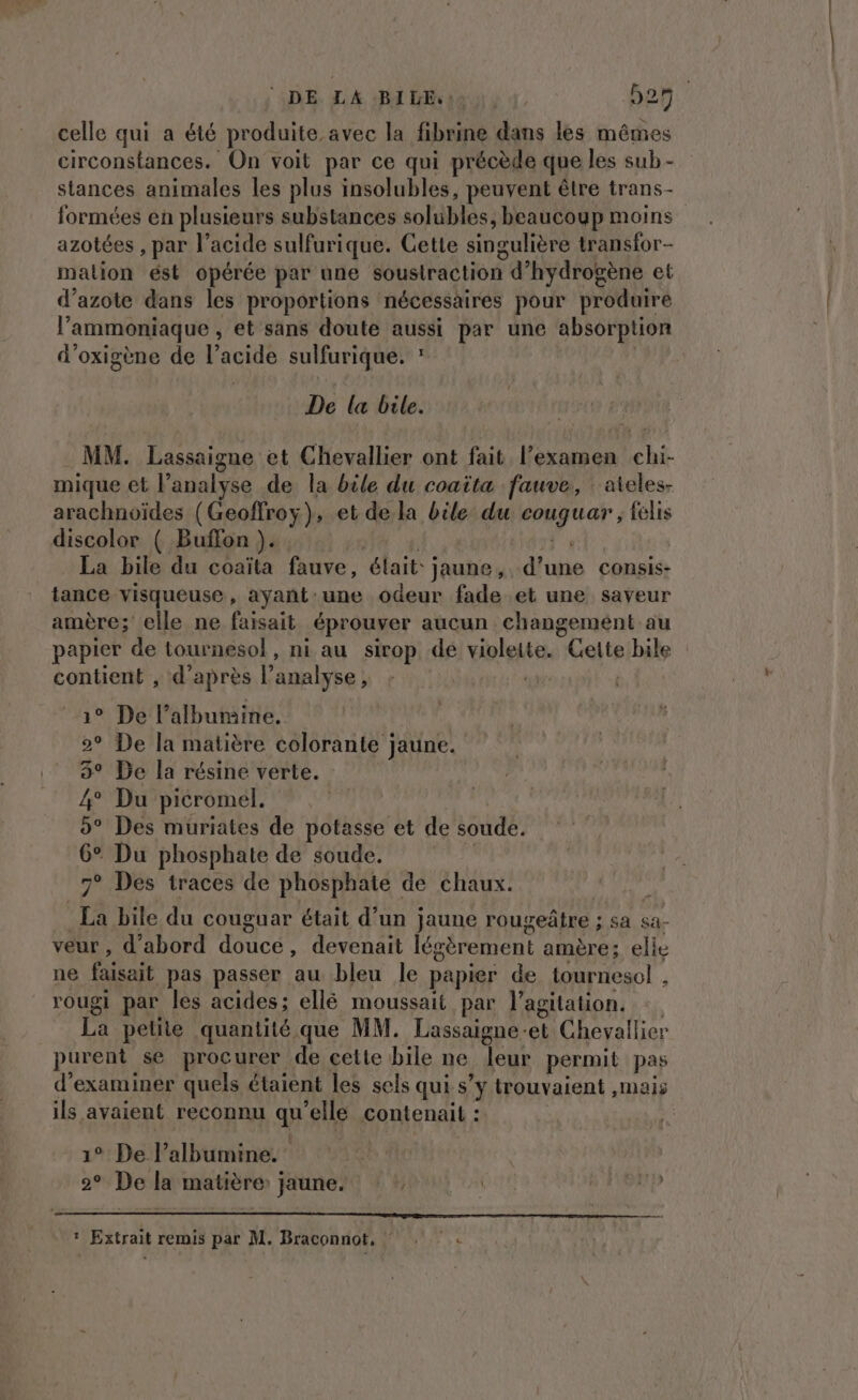 DE LA BILE: 927 celle qui a été produite avec la fibrine dans les mêmes circonstances. On voit par ce qui précède que les sub - stances animales les plus insolubles, peuvent être trans- formées en plusieurs substances solubles, beaucoup moins azotées , par l'acide sulfurique. Gette singulière transfor- mation ést opérée par une soustraction d'hydrogène et d'azote dans les proportions nécessaires pour produire l'ammoniaque , et sans doute aussi par une absorption d'oxigène de Pacte sulfurique. : De la bile. MM. Lassaigne et Chevallier ont fait l’examen chi- mique et l’ analyse de la bile du coaïita fauve, ateles- arachnoïdes (Geoffroy), et de la bile du cet tal felis discolor ( Buffon }.. La bile du coaïta fauve, élait: des Alibi consis- tance visqueuse, ayant:une odeur fade et une saveur amère; elle ne faisait éprouver aucun changement au papier de tournesol, ni au sirop de violette. Gette bile contient , d’après l'analyse, 7. 1° De l’alburaine. 2° De la matière colorante jaune. 3° De la résine verte. 4° Du picromel. 5° Des muriates de potasse et de soude. 6° Du phosphate de soude. 7° Des traces de phosphate de chaux. La bile du couguar était d’un jaune rougeñtre ; sa sa- veur , d’abord doucé, devenait légèrement amère; elie ne faisait pas passer au bleu le papier de tournesol , rougi par les acides; ellé moussait par l'agitation. La petite quantité que MM. Lassaigne- el Chevallier purent se procurer de cette bile ne leur permit pas d'examiner quels étaient les sels qui s’y trouvaient , mais ils. avaient reconnu qa “elle contenail : 1° De l’albumine. 2° De la matière jaune. | |