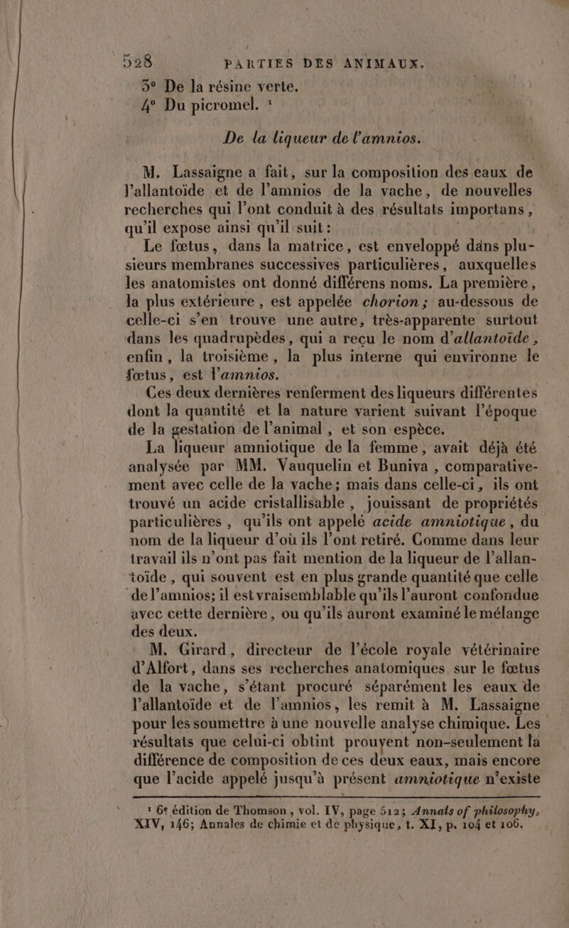 3° De la résine verte, 4° Du picromel. : De la liqueur de l'amnios. Lassaigne a fait, sur la composition des eaux de l’allantoïide et de l’amnios de la vache, de nouvelles recherches qui l'ont conduit à des résultats in poians ÿ qu'il expose ainsi qu'il suit : Le fœtus, dans la matrice, est enveloppé dans plu- sieurs membranes successives particulières, auxquelles les anatomistes ont donné différens noms. La première, la plus extérieure , est appelée chorion; au-dessous de celle-ci s’en trouve une autre, très-apparente surtout dans les quadrupèdes, qui a reçu le nom d’allantoide , enfin, la troisième , la plus interne qui environne le fetus est l’'amnios. Ges deux dernières renferment des liqueurs différétrés dont la quantité et la nature varient suivant l’époque de la gestation de l’animal , et son espèce. La liqueur amniotique de la femme, avait déjà été analysée par MM. Vauquelin et Buniva , comparative- ment avec celle de la vache; mais dans COR ils ont trouvé un acide cristallisable , jouissant de propriétés particulières , qu'ils ont appelé acide amniotique, du nom de la liqueur d’où ils l’ont retiré. Comme dans leur travail ils n’ont pas fait mention de la liqueur de l’allan- toïde , qui souvent est en plus grande quantité que celle de l’amnios; il est vraisemblable q qu'ils l’auront confondue avec cette dernière, ou qu ‘ils auront examiné le mélange des deux. M. Girard, directeur de l’école royale vétérinaire d’Alfort, dans ses recherches anatomiques, sur le fœtus de la vache, s'étant procuré séparément les eaux de l’allantoïde et de l’amnios, les remit à M. Lassaigne pour fes soumettre à une nouvelle analyse chimique. Les résultats que celui-ci obtint prouvent non-seulement la différence de composition de ces deux eaux, mais encore que l’acide appelé jusqu’à présent amniotique n'existe 1 6e édition de Thomson , vol. LV, page 5123 Annals of philosophy, XIV, 146; Annales de chimie et de “physique, t. XI, p. 104 et 106,