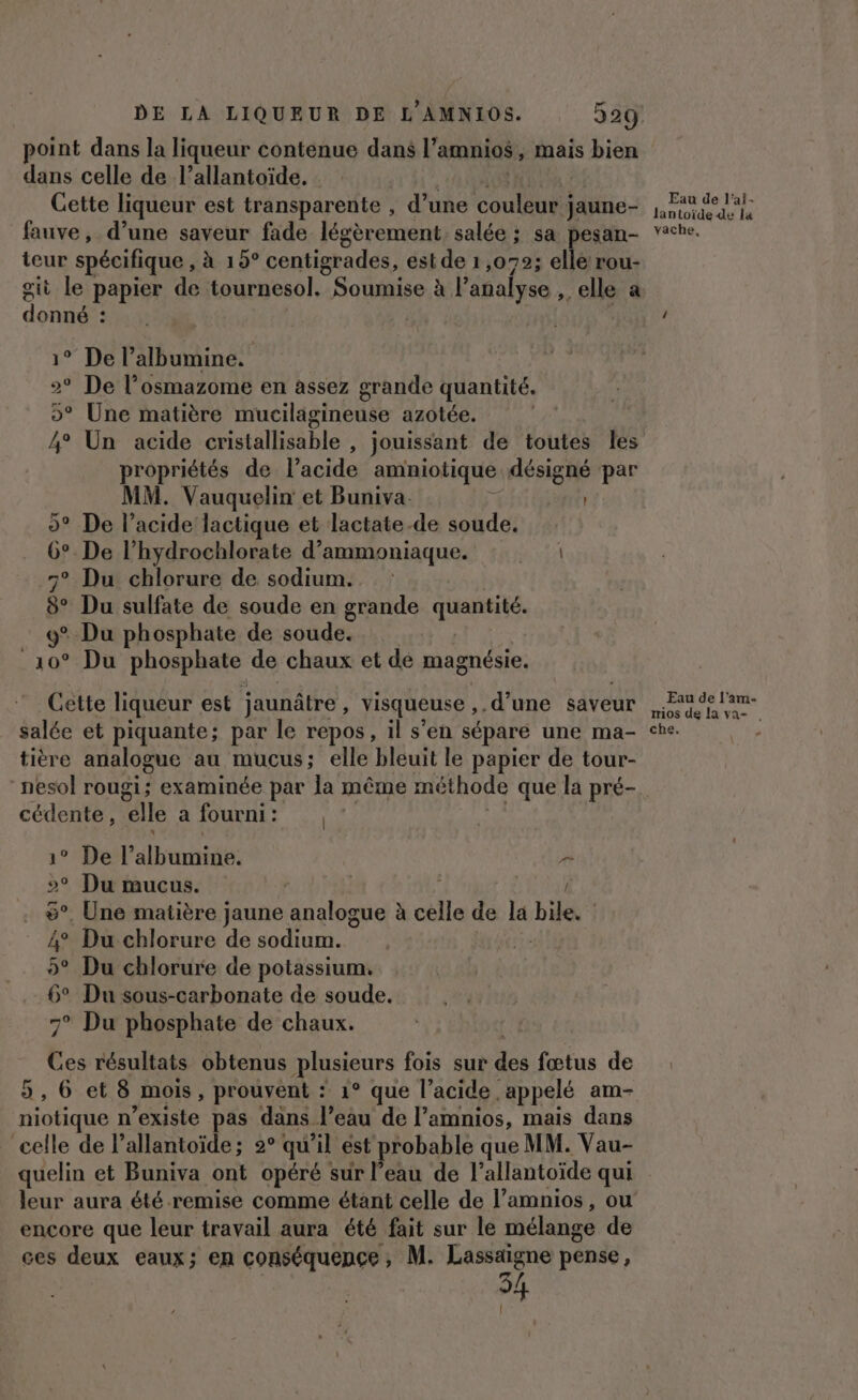 point dans la liqueur contenue dans l’amnios, mais bien dans celle de l’allantoïde. Cette liqueur est transparente , d’une ut jaune- fauve, d’une saveur fade légèrement salée ; sa pesan- teur spécifique, à 19° centigrades, est de 1,072; elle rou- git le papier de tournesol. Soumise à l'analyse elle a don ° De l’albumine. 2° De l’osmazome en assez grande Entité 5° Une matière mucilagineuse azotée. 4° Un acide cristallisable , jouissant de toutes les propriétés de l'acide amniotique me par MM. Vauquelin et Buniva. 5° De l’acide lactique et lactate-de soude. 6° De l’hydrochlorate d’ammoniaque. : : 7° Du chlorure de sodium... $ Du sulfate de soude en grande quantité. 9° Du phosphate de soude. _10° Du phosphate de chaux et de magnésie. Cette liqueur est jaunâtre , Visqueuse ,.d’une saveur salée et piquante; par le repos, il s'en sépare une ma- tière analogue au mucus; elle bleuit le papier de tour- cédente , “elle a fourni : | 1° Del’ druide: pa &gt; Du mucus. | | 6°. Une matière jaune de à célle de la bile. : Â° Du chlorure de sodium. 5° Du chlorure de potassium. 6° Du sous-carbonate de soude. 7° Du phosphate de chaux. _ Ves résultats obtenus plusieurs fois sur La fœtus de , 6 et 8 mois, prouvent : 1° que l'acide. appelé am- ae n’existe pas dans l’eau de l’amnios, mais dans celle de l’allantoïde; 2° qu’il ést probable que MM. Vau- Eau de l'ai- lantoïde de la vache, Eau de l'am- mios de la va . che. ù encore que leur travail aura été fait sur le mélange de ces deux eaux; en conséquence, M. Lassaigne pense, {