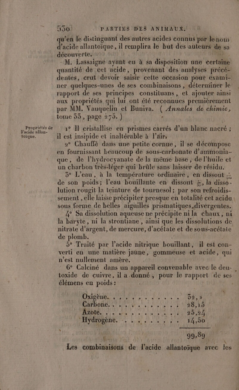 Propriétés de l'acide allan- toïque. 550! PARTIES DES ANIMAUX: qu'en le distinguant des autres acides connus pär le noi d'acide allantoïque, il remplira de but des auteurs de sa découverte, ‘1 + OR. M. Lassaigne ayant eu à sa disposition une certaine quantité de cel acide, provenant dés analÿses précé- dentes, crut devoir saisir cette occasion pout éxami- ner quelques-unes de ses combinaisons , déterminer le rapport de ses principes constiluans , et ajouter ainsi aux propriétés qui lui ont été reconnues premièrement par MM. Vauquelin et Buniva. ( Annales de chimie, tome 35, page 279. ) : 1° Àl cristallise en prismes carrés d’un blanc nacré ; il est insipide et inaltérable à l’air, | 2° Chauffé dans une petite cornue, il se décompose en fournissant béaucoup de sous-carbonate d’ammonia- que, de l’hydrocyanate de la même base ; de l'huile et un charbon très-léger qui brûle sans laisser de résidu. 5° L'eau, à la température ordinaire, en dissout ;: de son poids; l’eau bouillante en dissout £, la disso- lution rougit la teinture de tournesol; par son refroidis- sement , elle laisse précipiter presque en totalité cet acide: sous forme de belles aiguilles prismatiques divergentes. 4° Sa dissolution aqueuse ne précipite nila chaux, ni la baryte, ni la strontiane , ainsi que les dissolutions de nitrate d'argent, de mercure, d’acétate et de sous-acétate de plomb. 5° Traité par l’acide nitrique bouillant, il est con- verti en une matière jaüne, gommeuse et acide, qui n’est nullement amère. 6° Calciné dans un appareil convenable avec le deu- | toxide de cuivre, il a.donné , pour le rapport de ses élémens en poids: | | Oxigène. S''ENMNAT 8) bye d'y! D. a 352 , )» DAMON, 67 ES 47 0 2,19 2 UOOMD Azote. LI 0775, » : + d'# JUDO 20,24 MANHRRENS. -. be 4 0 100 Le: “as TN Les combinaisons de l'acide allantoïque avec les
