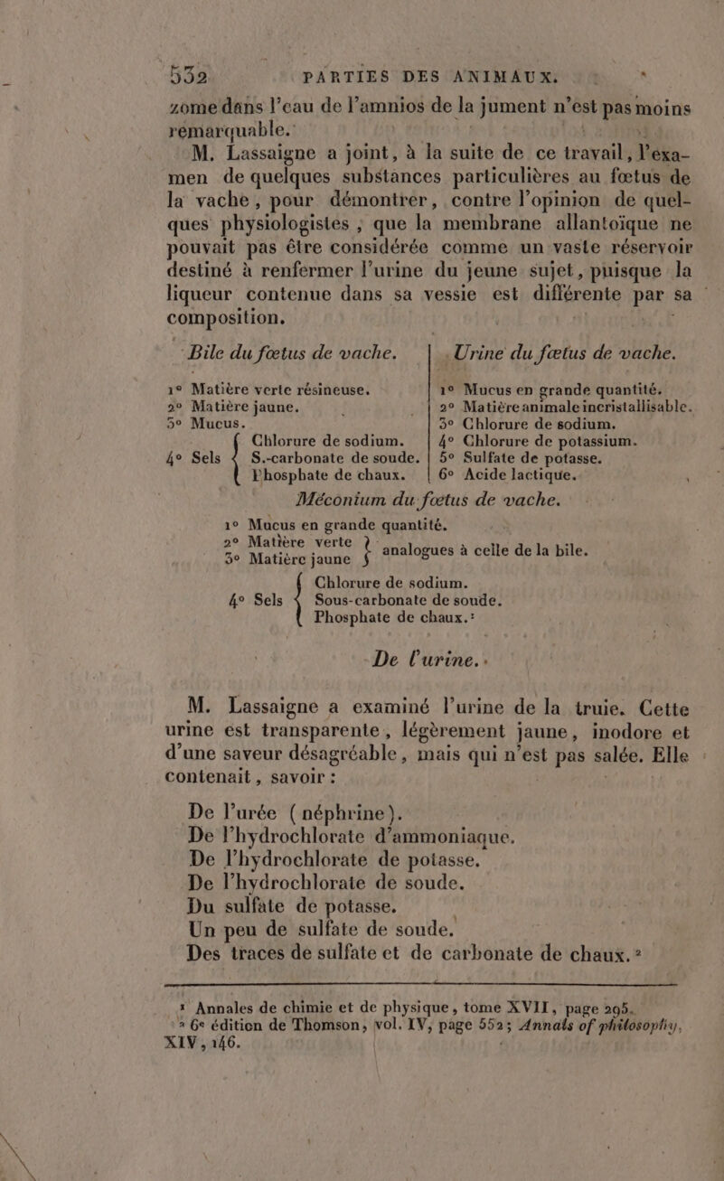 zome dans l’eau de l’amnios de la) jument n l'est pas moins remarquable. | M. Lassaigne a joint, à Ja suite de ce Aa 1 Véka- men de quelques substances particulières au fetul de la vache, pour démontrer, contre l'opinion de quel- ques physiologistes ; que la membrane allantoïque ne pouvait pas être considérée comme un vaste réservoir destiné à renfermer l'urine du jeune sujet, puisque la liqueur contenue dans sa vessie est diérenie par sa composiHon, -Bile du fœtus de vache. .Urine du fœtus de vache. 1° Matière verte résineuse, 1° Mucus en grande quantité. 2° Matière jaune. . | 2° Matièreanimaleincristallisable. 5° Mucus. 3° Chlorure de sodium. S.-carbonate de soude. | 5° Sulfate de potasse. Phospbate de chaux. 6° Acide lactique. Méconium du fœtus de vache. 1° Mucus en grande quantité. 2° Matière verte 3° Matière jaune Chlorure de sodium. 4° Sels Chlorure de sodium. 4° Chlorure de potassium. 4° Sels Ÿ analogues à ceile de la bile. Sous-carbonate de soude. Phosphate de chaux.: De l'urine.: M. Lassaigne a examiné l’urine de la truie. Cette urine e6st transparente , légèrement jaune, inodore et d’une saveur désagréable, mais qui n’est pas salée. Elle contenait, savoir : De l’urée (néphrine). De l’hydrochlorate d’ammoniaque. De l’hydrochlorate de potasse, De l’hydrochlorate de soude. Du sulfate de potasse. Un peu de sulfate de soude, Des traces de sulfate et de carbonate de chaux. ? 1 Annales de chimie et de physique , tome XVII, page 205. a Ge édition de Thomson, sn LV, page 552; Annals of philosoptiy, XIV , 146.
