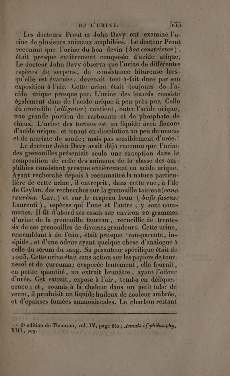 ; DE L'URINE. 239 Les docteurs Prout et John Davy ont examiné l’u- rine de plusieurs animaux amphibies. Le docteur Prout veconnut que l'urine du boa devin (boa constrietor } , était presque entièrement composée d'acide urique, Le docteur John Davy observa que l’urine de différentes espèces de serpens, de consistance bitureuse lors- qu'elle est évacuée, devenait tout-à-fait dure par son exposition à l'air. Gette urine était toujours de l’a- cide urique presque pur. L’urine des. lézards consiste également dans de l’acide urique.à peu près pur. Celle du crocodile (alligator) contient ,. outre l'acide urique, une grande portion de carbonate et de phosphate de chaux. L’urine des tortues est un liquide avec flocons d'acide urique, et tenant en dissolution un peu de mucus et de muriate de soude; mais pas sensiblement d’urée.' Le docteur John Davy avait déjà reconnu que l’urine des grenouilles présentait seule une exception dans la composition de celle des animaux de la classe des am- phibies consistant presque entièrement en acide urique. Ayant recherché depuis à reconnaître la nature particu- lière de cette urine , il entreprit, dans cette vue, à l'ile de Ceylan, des recherches sur la grenouille taureau (rana taurina. Guv.) et sur le crapeau brun ( bufo fuscus. Laurenti ), espèces qui l’une et l’autre ; y sont com- munes. [l fit d’abord ses essais sur environ 20 grammes d'urine de la grenouille taureau , recueillie de : trente- six de ces grenouilles de diverses grandeurs. Gette urine, ressemblant à de l’eau, était presque transparente, in- sipide , et d’une odeur ayant quelque chose d’analogue à celle du sérum du sang. Sa pesanteur spécifique était-de 1003, Gette urine était sans action sur les papiers de tour- nesol et de curcuma; évaporée lentement , elle fournit , en petite quantité, un extrait brunâtre, ayant l’odeur d'urée. Cet extrait, exposé à l’air, tomba en déliques- cence ; et, soumis, à la chaleur dans un petit tube de ‘verre, il produisit un liquide huileux de couleur ambrée, et d’épaisses fumées ammoniacales. Le charbon restant . 6e édition de Thomson, vol. IV, page 552; Annais of philosophy, XIII, 209. ) | PATE