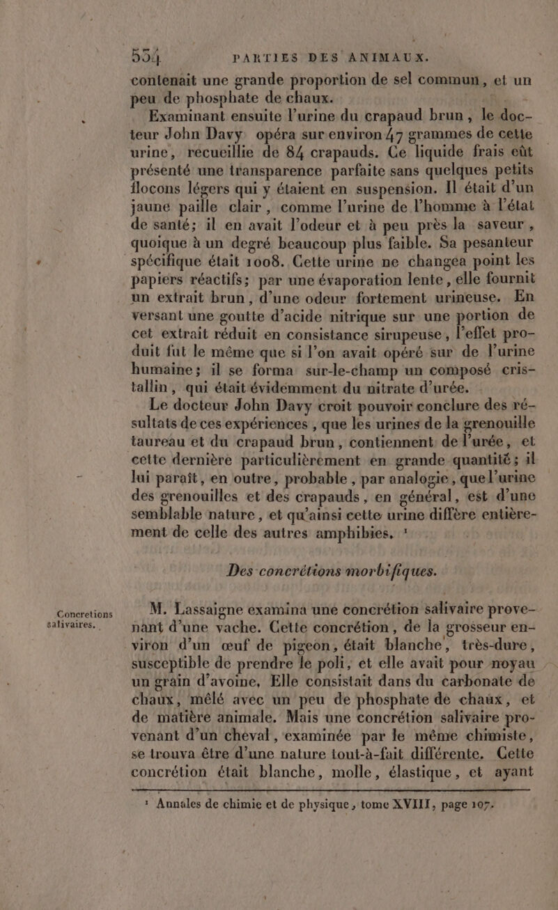 Concretions salivaires. 59: PARTIES DES ANIMAUX. contenait une grande proportion de sel commun, et un peu de phosphate de chaux. Na. - Examinant ensuite l'urine du crapaud brun, le doc- teur John Davy opéra sur.environ 47 grammes de cette urine, recueillie de 84 crapauds. Ce liquide frais eût présenté une iransparence parfaite sans quelques petits flocons légers qui y étaient en suspension. Il était d’un jaune paille clair , comme l’urine de l’homme à l'état de santé; il en avait l’odeur et à peu près la saveur, quoique à un degré beaucoup plus faible. Sa pesanteur papiers réactifs; par une évaporation lente, elle fournit un extrait brun, d’une odeur fortement urineuse. En versant une goutte d'acide nitrique sur une portion de cet extrait réduit en consistance sirupeuse, l'effet pro- duit fut le même que si l’on avait opéré sur de l’urine humaine; il se forma sur-le-champ un composé cris- tallin, qui était évidémment du nitrate d’urée, Le docteur John Davy croit pouvoir conclure des ré- sultats de ces expériences , que les urines de la grenouille taureau et du crapaud brun, contiennent de l’urée, et lui paraît, en outre, probable , par analogie, que l'urine des grenouilles et des crapauds, en général, est d’une semblable nature , et qu'ainsi cette urine diffère entière- ment de celle des autres amphibies, ? Des concrétions morbifiques. M. Lassaigne examina une concrétion salivaire prove- nant d’une vache. Cette concrétion, de la grosseur en- viron d’un œuf de pigeon, était blanche, très-dure, un grain d'avoine, Elle consistait dans du carbonate de chaux, mêlé avéc un peu de phosphate de chaux, et de matière animale. Mais une concrétion salivaire pro- venant d’un cheval , examinée par le même chimiste, se trouva être d’une nature tout-h-fait différente. Gette concrétion était blanche, molle, élastique, et ayant x Annales de chimie et de physique , tome XVIITF, page 107.