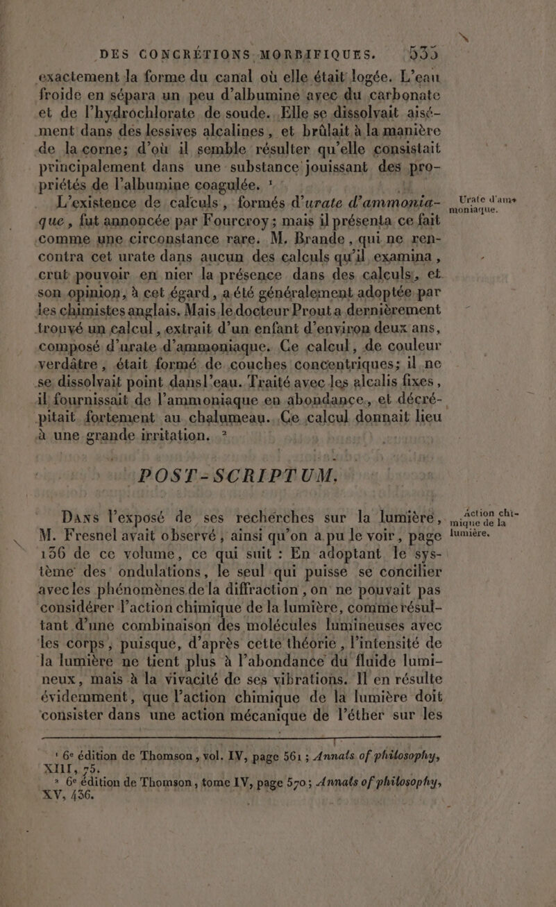 DES CONCRÉTIONS MORBIFIQUES. 999 exactement la forme du canal où elle était logée. L'eau froide en sépara un peu d’albumine ayec du carbonate et de l’hydrochlorate de soude. Elle se dissolvait aisi- ment dans des lessives alcalines, et brûlait à la manière de la corne; d’où il semble résulter qu’elle consistait principalement dans une substance jouissant des pro- priétés de l’albumine coagulée. : : LT Pa L'existence de calculs, formés d’urate d’ammonia- que , fut annoncée par Fourcroy; mais il présenta ce fait comme une circonstance rare. M. Brande , qui ne ren- contra cet urate dans aucun des calculs qu’il examina , son. opinion, à cet égard, a été généralement adoptée: par les chimistes anglais. Mais ledocteur Prout a dernièrement {rouvé un calcul , extrait d’un enfant d'environ deux ans, composé d’urate d’ammomiaque. Ce caleul, de couleur verdâtre , était formé de couches concentriques; il ne se, dissolvait point dansl’eau. Traité avec les alcalis fixes , .pitait. fortement au chalumeau.. Ge calcul donnait lieu à une-grande irritation. ? POST-SCRIPTUM. Daxs lPexposé de ses recherches sur la lumière, M. Fresnel avait observé ; ainsi qu’on a pu Je voir, page 156 de ce volume, ce qui suit : En adoptant Île sys- ième des’ ondulations, le seul qui puisse se concilier avecles phénomènes de la diffraction , on ne pouvait pas considérer l’action chimique de la lumière, conime résul- tant d’une combinaison des molécules lumineuses avec les corps ; puisque, d’après cette théorie , l’intensité de la lumière ne tient plus à l'abondance du fluide lumi- neux, mais à la vivacité de ses vibrations. Il en résulte évidemment, que l’action chimique de la lumière doit consister dans une action mécanique de l’éther sur les D: OR A eo 75 Le | AR A RS à LA ‘ 6e édition de Thomson, vol. IV, page 561 ; Annals of philosophy, XILI,.75, » 6e édition de Thomson , tome LV, page 570; Annats of philosophy, XV, 436. à “À Urate d'ams moniaque, Action chi- mique de la lumière,