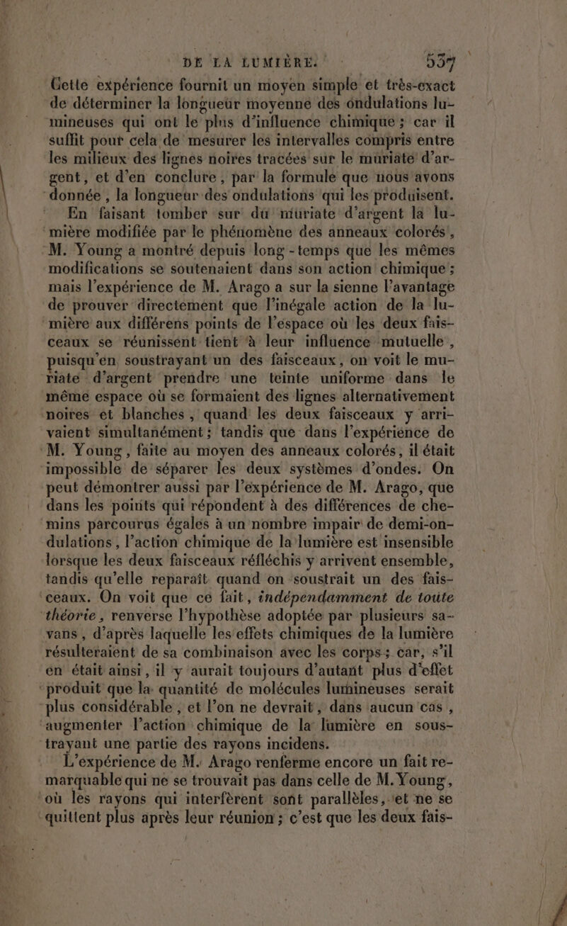 Cette expérience fournit un moyen simple et très-exact de déterminer la longueur moyenne des ôndulations lu- mineuses qui ont le plus d'influence chimique ; car il suffit pour cela de’ mesurer les intervalles compris entre les milieux des lignes noires tracées sur le muriate d’ar- gent, et d'en conclure, par la formule que nous'avons “donnée , la longuear des ondulations qui les produisent. En faisant tomber sur du miuriate d'argent la lu- mière modifiée par le phénomène des anneaux colorés’, M. Young a montré depuis long -temps que les mêmes modifications se soutenaient dans son action! chimique ; mais l’expérience de M. Arago a sur la sienne l’avantage de prouver directement que l’inégale action de la lu- “mière aux différens points de l’espace où les deux fais- ceaux se réunissént tient à leur influence mutuelle , puisqu'en soustrayant un des faisceaux, on voit le mu- riate d'argent prendre une teinte uniforme dans Île même espace où se formaient des lignes alternativement noires et blanches, quand les deux faisceaux y arri- vaient simultanément ; tandis que dans l’expérience de ‘M. Young, faite au moyen des anneaux colorés, il était impossible de séparer les deux systèmes d’ondes. On peut démontrer aussi par l’expérience de M. Arago, que dans les poirits qui répondent à des différences de che- mins parcourus égales à un nombre impair de demi-on- dulations , l’action chimique de la lumière est insensible lorsque les deux faisceaux réfléchis y arrivent ensemble, tandis qu’elle reparaît. quand on soustrait un des fais- ‘ceaux. On voit que ce fait, indépendamment de toute ‘théorie , renverse l'hypothèse adoptée par plusieurs sa- vans , d’après laquelle les’effets chimiques de la lumière résulteraient de sa combinaison avec les corps: car, s’il en était ainsi, il y aurait toujours d'autant plus d'effet ‘produit que la quantité de molécules lurhineuses serait plus considérable ; et l’on ne devrait, dans aucun cas, augmenter l’action chimique de la lumière en sous- trayant une partie des rayons incidens. L'expérience de M. Arago renferme encore un fait re- marquable qui ne se trouvait pas dans celle de M. Young, où les rayons qui interfèrent sont parallèles et ne se quittent plus après leur réunion ; c’est que les deux fais-