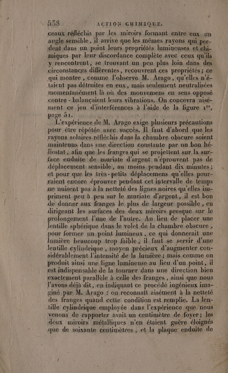 - 838 | ACTION GHIMIQUE. ceaux réfléchis par les miroirs formant entre eux. un angle sensible, il arrive que les mêmes rayons qui per- dent dans nn point Jeurs propriétés lumineuses et chi- miques par leur discordance complèle avec ceux qu'ils y rencontrent, se trouvant un peu plus loin dans. des circonstances différentes, recouvrent ces propriétés ; ce qui montre , comme l’observe M. Arago, qu'elles n’é- taient pas détruites en eux, mais seulement neutralisées momentanément là où des mouyemens en sens opposé contre - balançaient leurs vibrations. On concevra aisé- ment ce jeu d'interférences à l’aide de la figure 1°, page 91. | | L'expérience de M. Arago exige plusieurs précautions pour être répélée. avec succès. Il faut d’abord que les rayons solaires réfléchis dans la chambre obscure soient maintenus dans une direction constante par un bon hé- Jiostat, afin que les franges qui se projettent sur la.sur- face enduite de muriate d'argent n’éprouvent pas de déplacement sensible, au moins pendant dix minutes ; et pour que les très-petits déplacemens qu'elles pour- raient encore éprouver pendant cet intervalle de temps ne nuisent pas à la netteté des lignes noires qu'elles im- priment peu à peu sur le muriate d'argent, il est bon de donner aux franges le plus de largeur possible , en dirigeant les surfaces des. deux miroirs presque sur le prolongement l'une de l’autre. Au lieu de placer une lentille sphérique dans le volet de la chambre obscure , pour former un, point lamineux , ce qui donnerait une lumière beaucoup trop faible ; il faut se servir d’une lentille cylindrique , moyen précieux d'augmenter con- sidérablement l'intensité de la lumière ; mais comme on produit ainsi une ligne lumineuse au lieu d’un point, il est indispensable de la tourner dans une direction bien éxactement parallèle à celle des franges , ainsi que nous siné par M. Arago : on reconnaît aisément à la netteté venons de rapporter avait un centimètre .de foyer; les deux miroirs métalhques n’en étaient guère. éloignés que de soixante centimètres. , «et la plaque enduite de \ . : A 2 . s