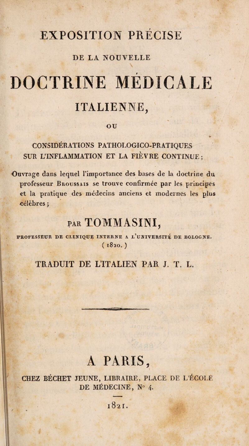 EXPOSITION PRECISE DE LA NOUVELLE . , ■ *• 7 \ DOCTRINE MÉDICALE ITALIENNE, OU V CONSIDÉRATIONS PATHOLOGICO-PRATIQUES SUR L’INFLAMMATION ET LA FIÈVRE CONTINUE; Ouvrage dans lequel l’importance des bases de la doctrine du professeur Broussais se trouve confirmée par les principes et la pratique des médecins anciens et modernes les plus « \ célèbres ; par TOMMÀSINI, PROFESSEUR DE CLINIQUE INTERNE A x’uNIVERSITÉ DE BOLOGNE. (182O0) TRADUIT DE L’ITALIEN PAR J. T. L. ' A PARIS, I . CHEZ BÉCHET JEUNE, LIBRAIRE, PLACE DE L'ÉCOLE DE MÉDECINE, N° 4. 1821,