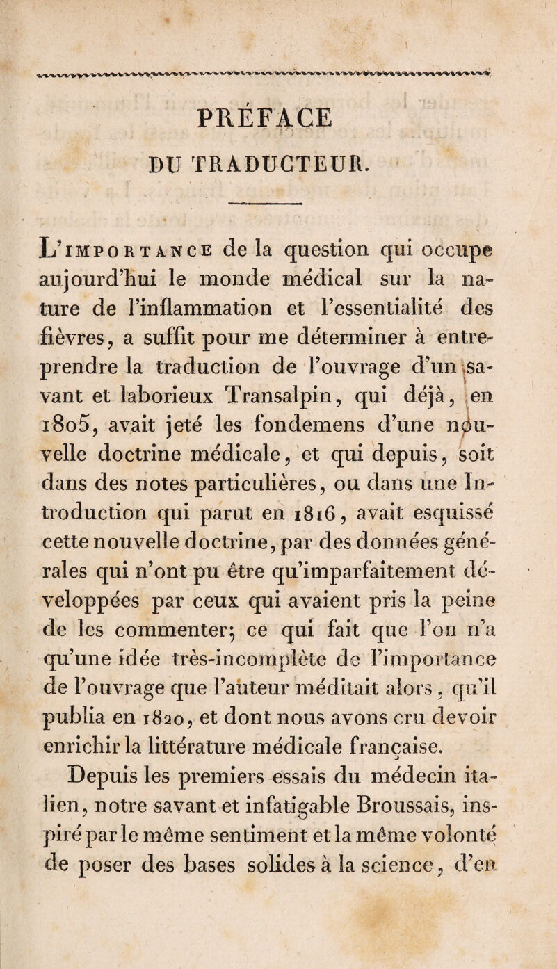 PRÉFACE DU TRADUCTEUR. L’importance de la question qui occupe aujourd’hui le monde médical sur la na¬ ture de l’inflammation et l’essentialité des fièvres, a suffit pour me déterminer à entre¬ prendre la traduction de l’ouvrage d’un sa¬ vant et laborieux Transalpin, qui déjà, en i8o5, avait jeté les fondemens d’une nou¬ velle doctrine médicale, et qui depuis, soit dans des notes particulières, ou dans une In¬ troduction qui parut en 1816, avait esquissé cette nouvelle doctrine, par des données géné¬ rales qui n’ont pu être qu’imparfaitement dé¬ veloppées par ceux qui avaient pris la peine de les commenter; ce qui fait que l’on n’a qu’une idée très-incomplète de l’importance de l’ouvrage que l’auteur méditait alors , qu’il publia en 1820, et dont nous avons cru devoir enrichir la littérature médicale française. Depuis les premiers essais du médecin ita¬ lien, notre savant et infatigable Broussais, ins¬ piré par le même sentiment et la même volonté de poser des bases solides à la science, d’en