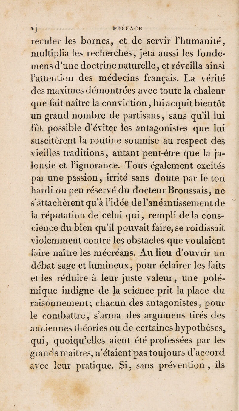 Vj PREFACE reculer les bornes, et de servir l’humanité, multiplia les recherches, jeta aussi les fonde- mens d’une doctrine naturelle, et réveilla ainsi l’attention des médecins français. La vérité des maximes démontrées avec toute la chaleur que fait naître la conviction, lui acquit bientôt un grand nombre de partisans, sans qu’il lui fût possible d’éviter les antagonistes que lui suscitèrent la routine soumise au respect des vieilles traditions, autant peut-être que la ja¬ lousie et l’ignorance. Tous également excités par une passion, irrité sans doute par le ton hardi ou peu réservé du docteur Broussais, ne s’attachèrent qu’à l’idée de l’anéantissement de la réputation de celui qui, rempli delà cons¬ cience du bien qu’il pouvait faire, se roidissait violemment contre les obstacles que voulaient faire naître les mécréans. Au lieu d’ouvrir un débat sage et lumineux, pour éclairer les faits elles réduire à leur juste valeur, une polé¬ mique indigne de la science prit la place du raisonnement*, chacun des antagonistes, pour le combattre, s’arma des argumens tirés des anciennes théories ou de certaines hypothèses, qui, quoiqu’elles aient été professées par les grands maîtres, n’étaient pas toujours d’accord avec leur pratique. Si, sans prévention, ils
