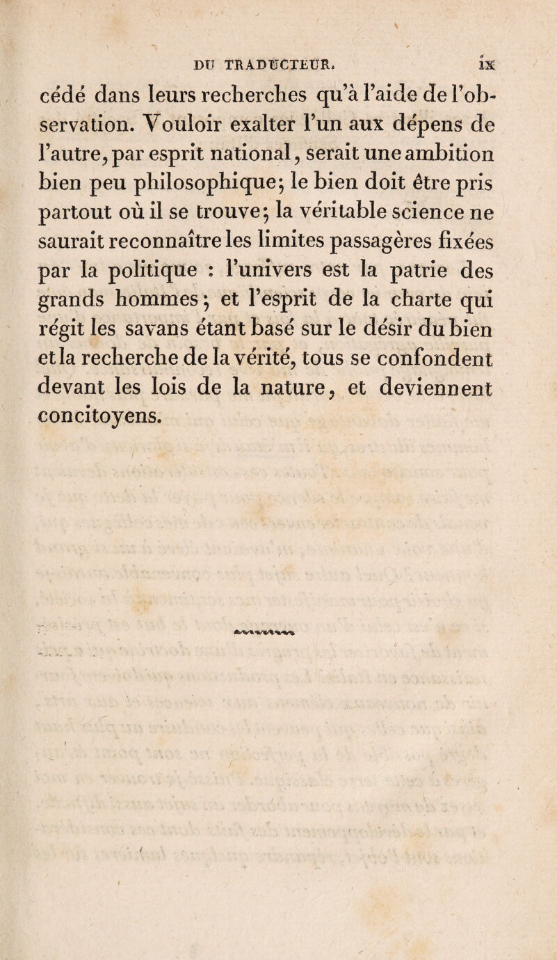 cédé dans leurs recherches qu’à l’aide de Inob¬ servation. Vouloir exalter l’un aux dépens de l’autre, par esprit national, serait une ambition bien peu philosophique; le bien doit être pris partout où il se trouve; la véritable science ne saurait reconnaître les limites passagères fixées par la politique : l’univers est la patrie des grands hommes ; et l’esprit de la charte qui régit les savans étant basé sur le désir du bien et la recherche de la vérité, tous se confondent devant les lois de la nature, et deviennent concitoyens.