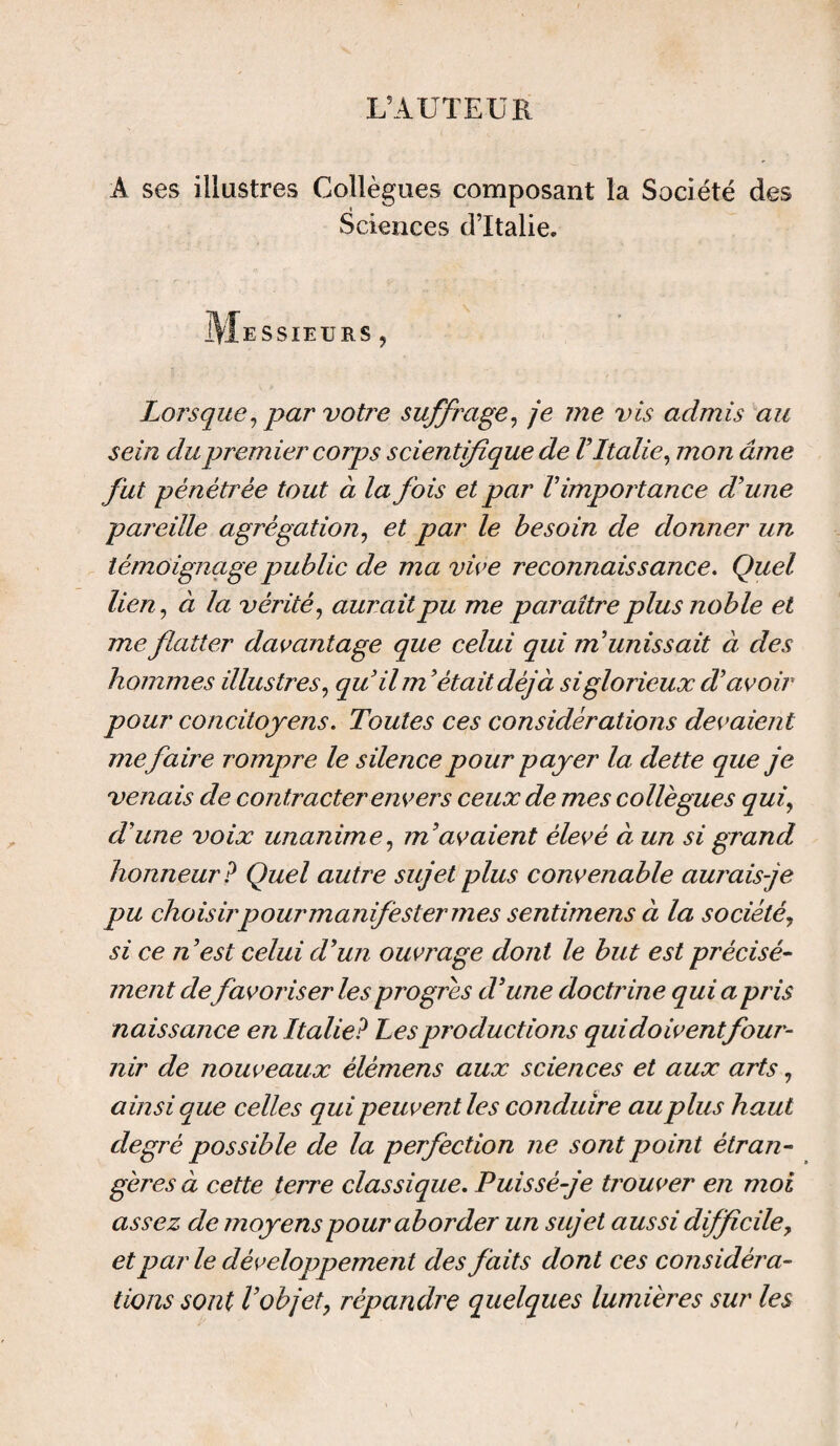 L’AUTEUR A ses illustres Collègues composant la Société des Sciences d’Italie. Messieurs , Lorsque, par votre suffrage, je me vis admis au sein du premier corps scientifique de V Italie, mon âme fut pénétrée tout à la fois et par V importance d'une pareille agrégation, et par le besoin de donner un témoignage public de ma vive reconnaissance. Quel lien, à la vérité, aurait pu me paraître plus noble et me flatter davantage que celui qui munissait à des hommes illustres, qu'il m'était déjà si glorieux d'avoir pour concitoyens. Toutes ces considérations devaient me faire rompre le silence pour payer la dette que je venais de contracter envers ceux de mes collègues qui, d'une voix unanime, m'avaient élevé à un si grand honneur? Quel autre sujet plus convenable aurais je pu choisir pour manifester mes sentimens à la société, si ce n'est celui d'un ouvrage dont le but est précisé¬ ment défavoriser les progrès d'une doctrine qui a pris naissance en Italie? Les productions qui doivent four¬ nir de nouveaux èlèmens aux sciences et aux arts, ainsi que celles qui peuvent les conduire au plus haut degré possible de la perfection ne sont point étran¬ gères à cette terre classique. Puissé-je trouver en moi assez de moyens pour aborder un sujet aussi difficile, et parle développement des faits dont ces considéra¬ tions sont l’objet, répandre quelques lumières sur les