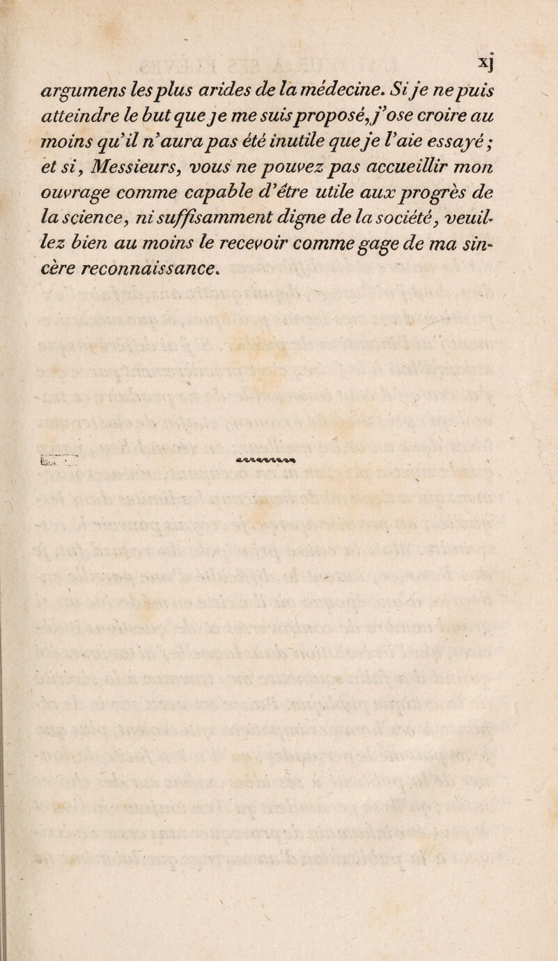 © x3 argumens les plus arides de la médecine. Si je ne puis atteindre le but que je me suis proposé J'ose croire au moins qu’il n aura pas été inutile que je Vaie essayé; et si, Messieurs, vous ne pouvez pas accueillir mon ouvrage comme capable d’être utile aux progrès de la science, ni suffisamment digne de la société, veuil¬ lez bien au moins le recevoir comme gage de ma sin¬ cère reconnaissance.