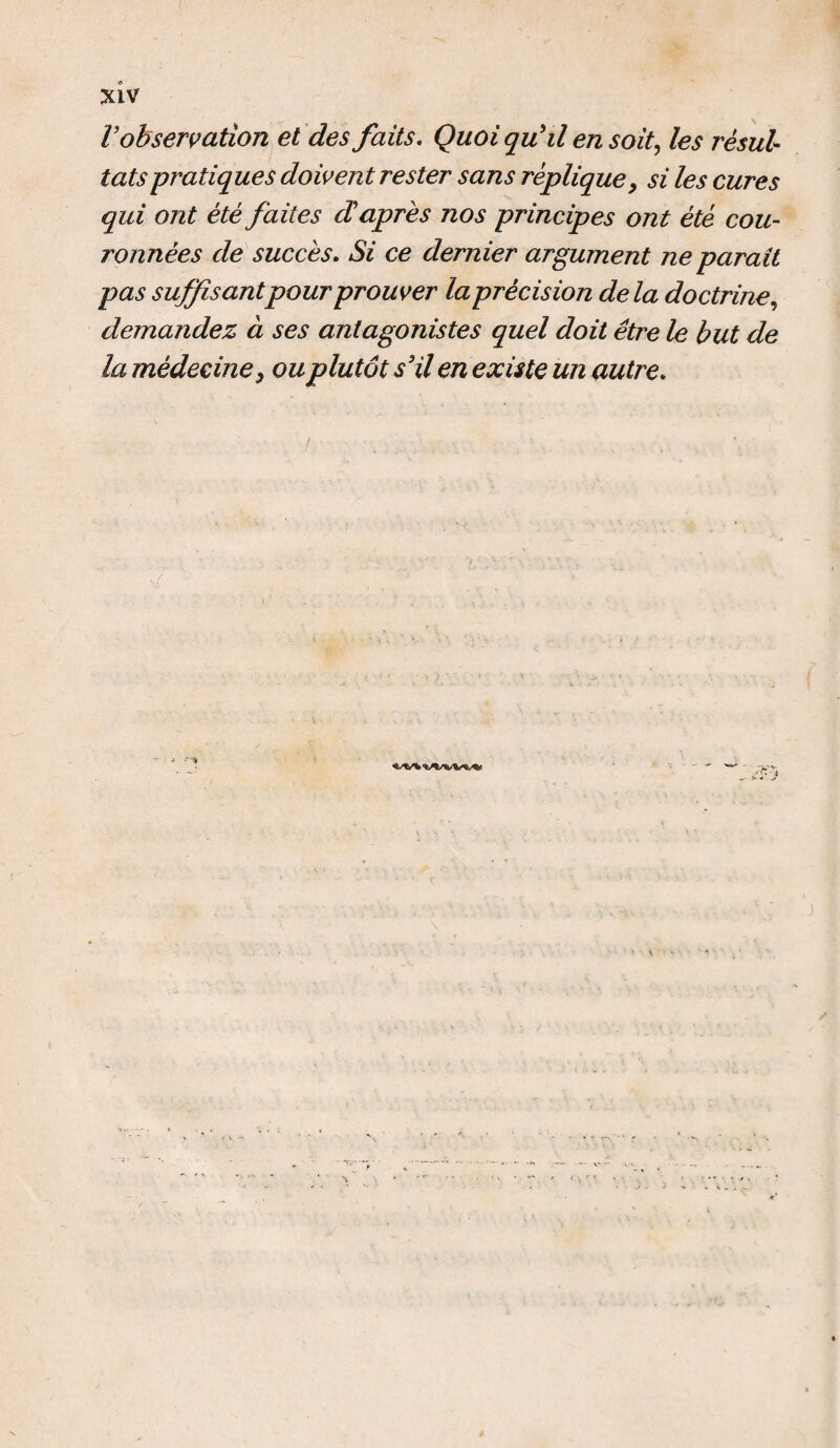 V observation et des faits. Quoi qu'il en soit, les résul¬ tats pratiques doivent rester sans réplique, si les cures qui ont été faites d'après nos principes ont été cou- ronnées de succès. Si ce dernier argument ne parait pas suffisantpour prouver la précision de la doctrine, demandez à ses antagonistes quel doit être le but de la médecine y ou plutôt s3 il en existe un autre. /