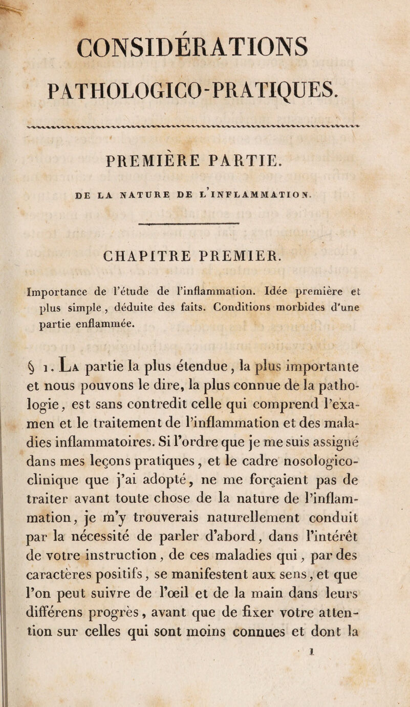 CONSIDÉRATIONS PATHOLOGICOPRATIQUES. PREMIÈRE PARTIE. DE LA NATURE DE L?INFLAMMATION, CHAPITRE PREMIER. Importance de l’étude de l’inflammation. Idée première et plus simple , déduite des faits. Conditions morbides d'une partie enflammée. § i. La partie la plus étendue, îa plus importante et nous pouvons le dire, la plus connue de la patho¬ logie, est sans contredit celle qui comprend Pexa- men et le traitement de l’inflammation et des mala¬ dies inflammatoires. Si l’ordre que je me suis assigné dans mes leçons pratiques, et le cadre nosologico- clinique que j’ai adopté, ne me forçaient pas de traiter avant toute chose de la nature de l’inflam¬ mation, je m’y trouverais naturellement conduit par la nécessité de parler d’abord, dans l’intérêt de votre instruction, de ces maladies qui, par des caractères positifs, se manifestent aux sens, et que l’on peut suivre de l’oeil et de la main dans leurs différens progrès, avant que de fixer votre atten¬ tion sur celles qui sont moins connues et dont la