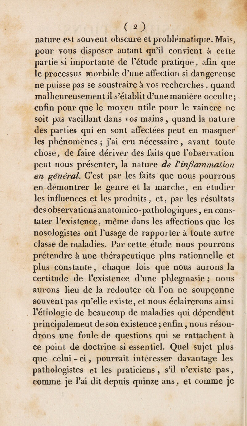 nature est souvent obscure et problématique. Mais, pour vous disposer autant qu’il convient à cette partie si importante de l’étude pratique , afin que le processus morbide d’une affection si dangereuse ne puisse pas se soustraire à vos recherches, quand malheureusement il s’établit d’une manière occulte; enfin pour que le moyen utile pour le vaincre ne soit pas vacillant dans vos mains, quand la nature des parties qui en sont affectées peut en masquer les phénomènes ; j’ai cru nécessaire, avant toute chose, de faire dériver des faits que l’observation peut nous présenter, la nature de Vinflammation en général. C’est par les faits que nous pourrons en démontrer le genre et la marche, en étudier les influences et les produits, et, par les résultats des observations anatomico-pathoîogiques, en cons¬ tater l’existence, même dans les affections que les nosologistes ont l’usage de rapporter à toute autre classe de maladies. Par cette étude nous pourrons prétendre à une thérapeutique plus rationnelle et plus constante, chaque fois que nous aurons la certitude de l’existence d’une phjegmasie ; nous aurons lieu de la redouter où l’on ne soupçonne souvent pas qu’elle existe, et nous éclairerons ainsi l’étiologie de beaucoup de maladies qui dépendent principalemeut de son existence ; enfin, nous résou¬ drons une foule de questions qui se rattachent à ce point de doctrine si essentiel. Quel sujet plus que celui - ci, pourrait intéresser davantage les pathologistes et les praticiens , s’il n’existe pas, comme je l’ai dit depuis quinze ans, et comme je