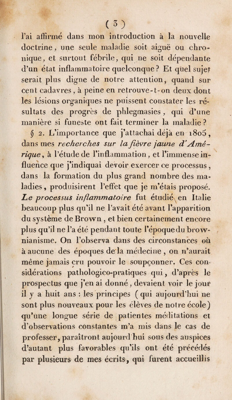 Fai affirmé dans mon introduction à la nouvelle doctrine, une seule maladie soit aiguë ou chro¬ nique, et surtout fébrile, qui ne soit dépendante d’un état inflammatoire quelconque ? Et quel sujet serait plus digne de notre attention, quand sur cent cadavres, à peine en retrouve-1-on deux dont les lésions organiques ne puissent constater les ré¬ sultats des progrès de phlegmasies, qui d’une manière si funeste ont fait terminer la maladie ? § 2. L’importance que j’attachai déjà en i8o5, dans mes recherches sur la fièvre jaune d’Amé¬ rique , à l’étude de l’inflammation, et l’immense in¬ fluence que j’indiquai devoir exercer ce processus , dans la formation du plus grand nombre des ma¬ ladies, produisirent l’effet que je m’étais proposé. Le processus inflammatoire fut étudié en Italie beaucoup plus qu’il ne l’avait été avant l’apparition du système de Brown , et bien certainement encore plus qu’il ne l’a été pendant toute l’époque du brow- nianisme. On l’observa dans des circonstances où à aucune des époques de là médecine , on n’aurait même jamais cru pouvoir le soupçonner. Ces con sidérations pathologico-pratiques qui, d’après le prospectus que j’en ai donné, devaient voir le jour il y a huit ans : les principes (qui aujourd’hui ne sont plus nouveaux pour les élèves de notre école) qu’une longue série de patientes méditations et d’observations constantes m’a mis dans le cas de professer, paraîtront aujourd'hui sous des auspices d’autant plus favorables qu’ils ont été précédés par plusieurs de mes écrits, qui furent accueillis