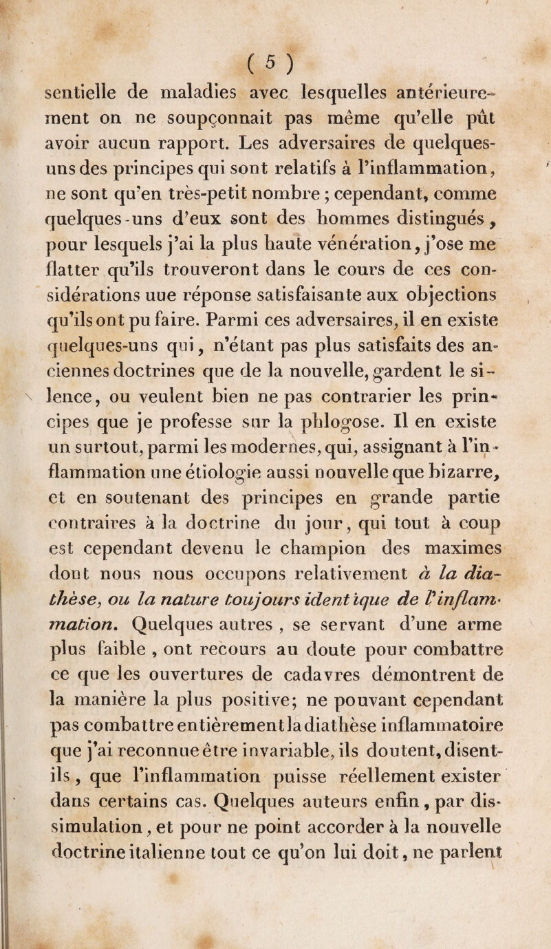 sentielle de maladies avec lesquelles antérieure¬ ment on ne soupçonnait pas même qu’elle pût avoir aucun rapport. Les adversaires de quelques- uns des principes qui sont relatifs à l’inflammation, ne sont qu’en très-petit nombre ; cependant, comme quelques-uns d’eux sont des hommes distingués, pour lesquels j’ai la plus haute vénération, j’ose me flatter qu’ils trouveront dans le cours de ces con¬ sidérations uue réponse satisfaisante aux objections qu’ils ont pu faire. Parmi ces adversaires, il en existe quelques-uns qui, n’étant pas plus satisfaits des an¬ ciennes doctrines que de la nouvelle, gardent le si¬ lence, ou veulent bien ne pas contrarier les prin¬ cipes que je professe sur la phlogose. Il en existe un surtout, parmi les modernes, qui, assignant h l’in ¬ flammation une étiologie aussi nouvelle que bizarre, et en soutenant des principes en grande partie contraires à la doctrine du jour, qui tout à coup est cependant devenu le champion des maximes dont nous nous occupons relativement à la dia¬ thèse, ou la nature toujours ident ique de Vinflam« mation. Quelques autres , se servant d’une arme plus faible , ont recours au doute pour combattre ce que les ouvertures de cadavres démontrent de la manière la plus positive; ne pouvant cependant pas combattre entièrement la diathèse inflammatoire que j’ai reconnue être invariable, ils doutent, disent- ils , que l’inflammation puisse réellement exister dans certains cas. Quelques auteurs enfin, par dis¬ simulation , et pour ne point accorder à la nouvelle doctrine italienne tout ce qu’on lui doit, ne parlent