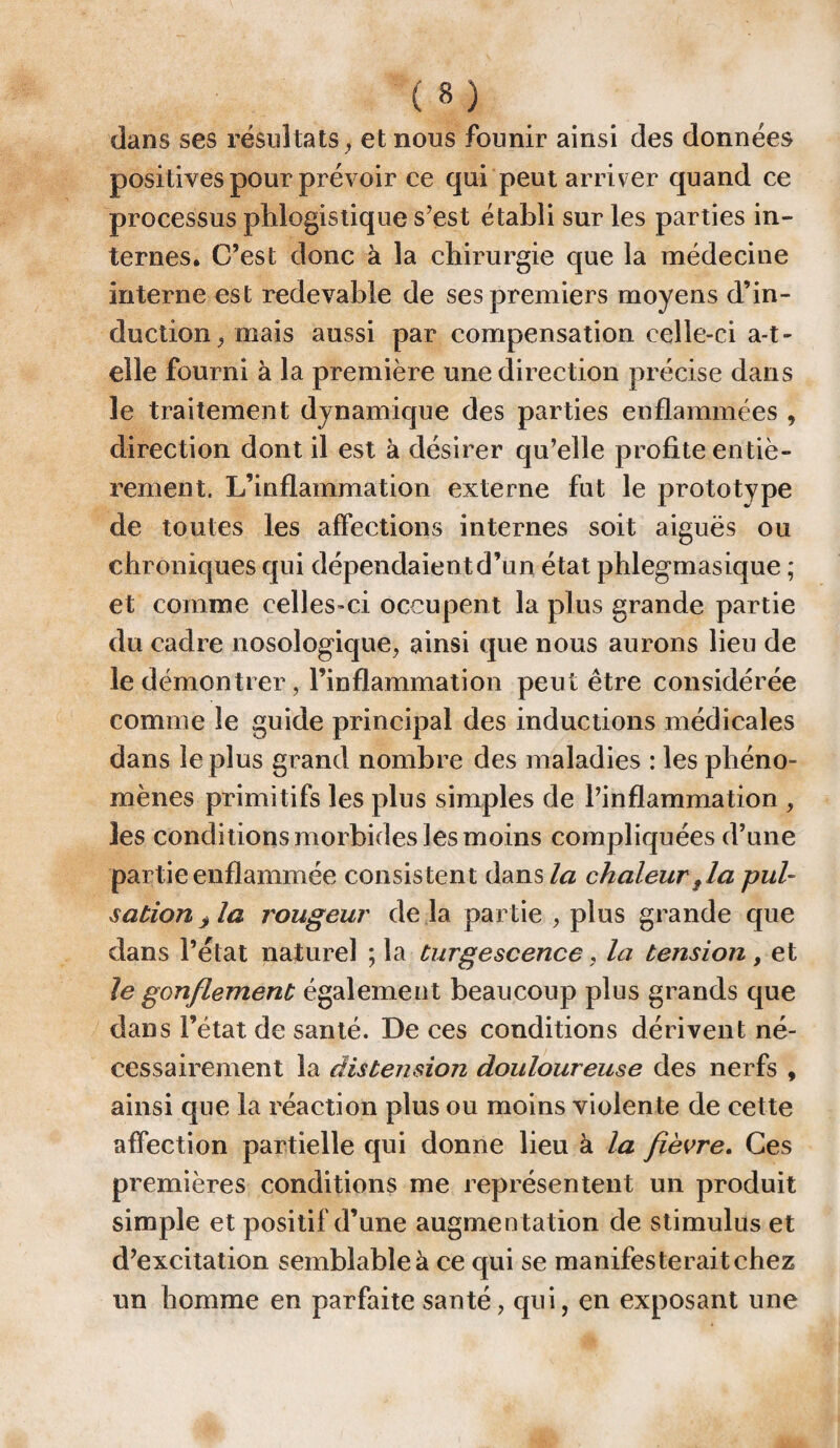 dans ses résultats, et nous founir ainsi des données positives pour prévoir ce qui peut arriver quand ce processus phlogistique s’est établi sur les parties in¬ ternes. C’est donc à la chirurgie que la médecine interne est redevable de ses premiers moyens d’in¬ duction , mais aussi par compensation celle-ci a-t- elle fourni à la première une direction précise dans le traitement dynamique des parties enflammées , direction dont il est à désirer qu’elle profite entiè¬ rement. L’inflammation externe fut le prototype de toutes les affections internes soit aiguës ou chroniques qui dépendaient d’un état phlegmasique ; et comme celles-ci occupent la plus grande partie du cadre nosologique, ainsi que nous aurons lieu de le démontrer, l’inflammation peut être considérée comme le guide principal des inductions médicales dans le plus grand nombre des maladies : les phéno¬ mènes primitifs les plus simples de l’inflammation , les conditions morbides les moins compliquées d’une partie enflammée consistent dans la chaleur f la pul¬ sation > la rougeur de là partie , plus grande que dans l’état naturel ; la turgescence, la tension, et le gonflement également beaucoup plus grands que dans l’état de santé. De ces conditions dérivent né¬ cessairement la distension douloureuse des nerfs , ainsi que la réaction plus ou moins violente de cette affection partielle qui donne lieu à la fièvre. Ces premières conditions me représentent un produit simple et positif d’une augmentation de stimulus et d’excitation semblable à ce qui se manifesterait chez un homme en parfaite santé, qui, en exposant une