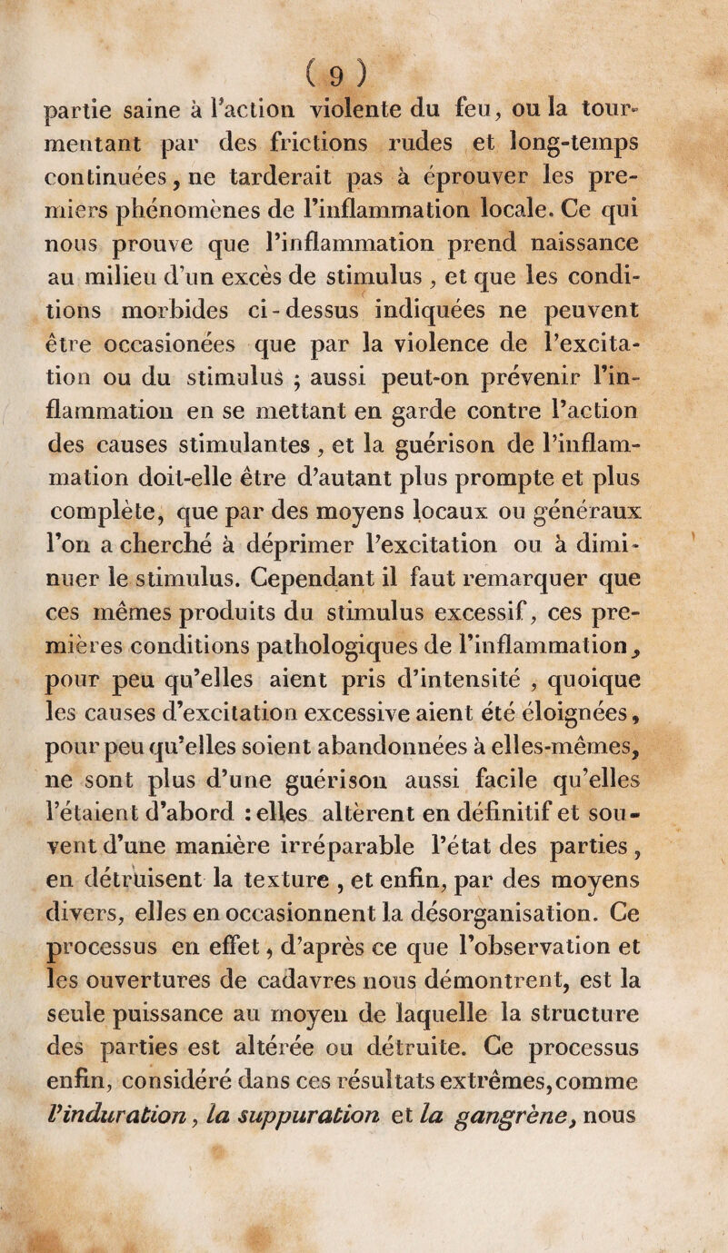 partie saine à Faction violente du feu, ou la tour¬ mentant par des frictions rudes et long-temps continuées, ne tarderait pas à éprouver les pre¬ miers phénomènes de l’inflammation locale. Ce qui nous prouve que l’inflammation prend naissance au milieu d’un excès de stimulus , et que les condi¬ tions morbides ci-dessus indiquées ne peuvent être occasionées que par la violence de l’excita¬ tion ou du stimulus ; aussi peut-on prévenir l’in¬ flammation en se mettant en garde contre l’action des causes stimulantes, et la guérison de l’inflam¬ mation doit-elle être d’autant plus prompte et plus complète, que par des moyens locaux ou généraux l’on a cherché à déprimer l’excitation ou à dimi¬ nuer le stimulus. Cependant il faut remarquer que ces mêmes produits du stimulus excessif, ces pre¬ mières conditions pathologiques de l’inflammation pour peu qu’elles aient pris d’intensité , quoique les causes d’excitation excessive aient été éloignées, pour peu qu’elles soient abandonnées à elles-mêmes, ne sont plus d’une guérison aussi facile qu’elles l’étaient d’abord : elles altèrent en définitif et sou¬ vent d’une manière irréparable l’état des parties , en détruisent la texture , et enfin, par des moyens divers, elles en occasionnent la désorganisation. Ce processus en effet, d’après ce que l’observation et les ouvertures de cadavres nous démontrent, est la seule puissance au moyen de laquelle la structure des parties est altérée ou détruite. Ce processus enfin, considéré dans ces résultats extrêmes,comme Vinduration, la suppuration et la gangrène, nous