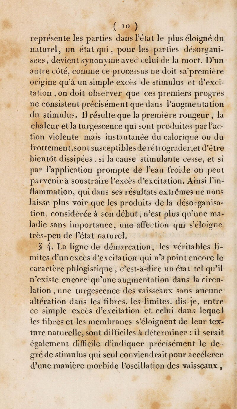représente les parties dans l’état le plus éloigné du naturel, lin état qui, pour les parties désorgani¬ sées, devient synonyme avec celui de la mort. D’un autre côté, comme ce processus ne doit sa première origine qu’à un simple excès de stimulus et d’exci¬ tation , on doit observer que ces premiers progrès ne consistent précisément que dans l’augmentation du stimulus. Il résulte que la première rougeur , la clialeur et la turgescence qui sont produites par l’ac¬ tion violente mais instantanée du calorique ou du irottemen t,sont susceptibles de rétrograder,et d’être bientôt dissipées, si la cause stimulante cesse, et si par l’application prompte de l’eau froide on peut parvenir à soustraire l’excès d’excitation. Ainsi l’in¬ flammation, qui dans ses résultats extrêmes ne nous laisse plus voir que les produits delà désorganisa¬ tion, considérée à son début, n’est plus qu’une ma¬ ladie sans importance, une affection qui s’éloigne très-peu de l’état naturel, § 4- Da ligne de démarcation, les véritables li¬ mites d’un excès d’excitation qui n’a point encore le caractère pfiiogis tique , c’est-à-dire un état tel qu’il n’existe encore qu’une augmentation dans la circu¬ lation, une turgescence des vaisseaux sans aucune altération dans les fibres, les limites, dis-je, entre ce simple excès d’excitation et celui dans lequel les fibres et les membranes s’éloignent de leur tex¬ ture naturelle, sont difficiles à déterminer : il serait également difficile d’indiquer précisément le de¬ gré de stimulus qui seul conviendrait pour accélérer d’une manière morbide l’oscillation des vaisseaux,