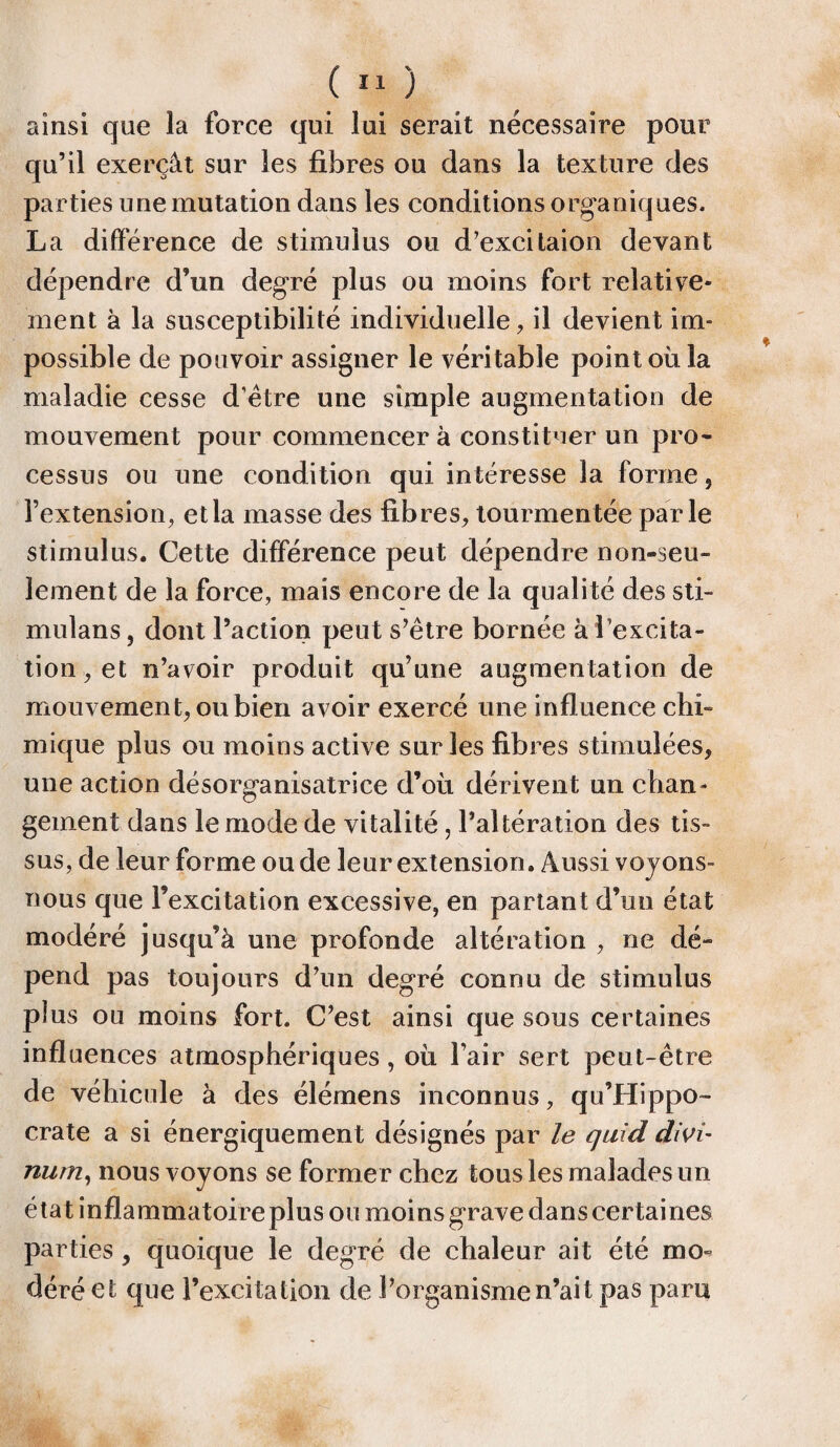 ainsi que la force qui lui serait nécessaire pour qu’il exerçât sur les fibres ou dans la texture des parties une mutation dans les conditions organiques. La différence de stimulus ou d’excitaion devant dépendre d’un degré plus ou moins fort relative¬ ment à la susceptibilité individuelle, il devient im¬ possible de pouvoir assigner le véritable point où la maladie cesse d’être une simple augmentation de mouvement pour commencer à constituer un pro¬ cessus ou une condition qui intéresse la forme, l’extension, et la masse des fibres, tourmentée parle stimulus. Cette différence peut dépendre non-seu¬ lement de la force, mais encore de la qualité des sti- mulans, dont l’action peut s’être bornée à l’excita¬ tion, et n’avoir produit qu’une augmentation de mouvement, ou bien avoir exercé une influence chi¬ mique plus ou moins active sur les fibres stimulées, une action désorganisatrice d’où dérivent un chan¬ gement dans le mode de vitalité, l’altération des tis¬ sus, de leur forme ou de leur extension. Aussi voyons- nous que l’excitation excessive, en partant d’un état modéré jusqu’à une profonde altération , ne dé- pend pas toujours d’un degré connu de stimulus plus ou moins fort. C’est ainsi que sous certaines influences atmosphériques, où l’air sert peut-être de véhicule à des élémens inconnus, qu’Hippo- crate a si énergiquement désignés par le quid divi- num, nous voyons se former chez tous les malades un état inflammatoire plus ou moins grave dans certaines parties, quoique le degré de chaleur ait été mo¬ déré et que l’excitation de l’organisme n’ait pas paru