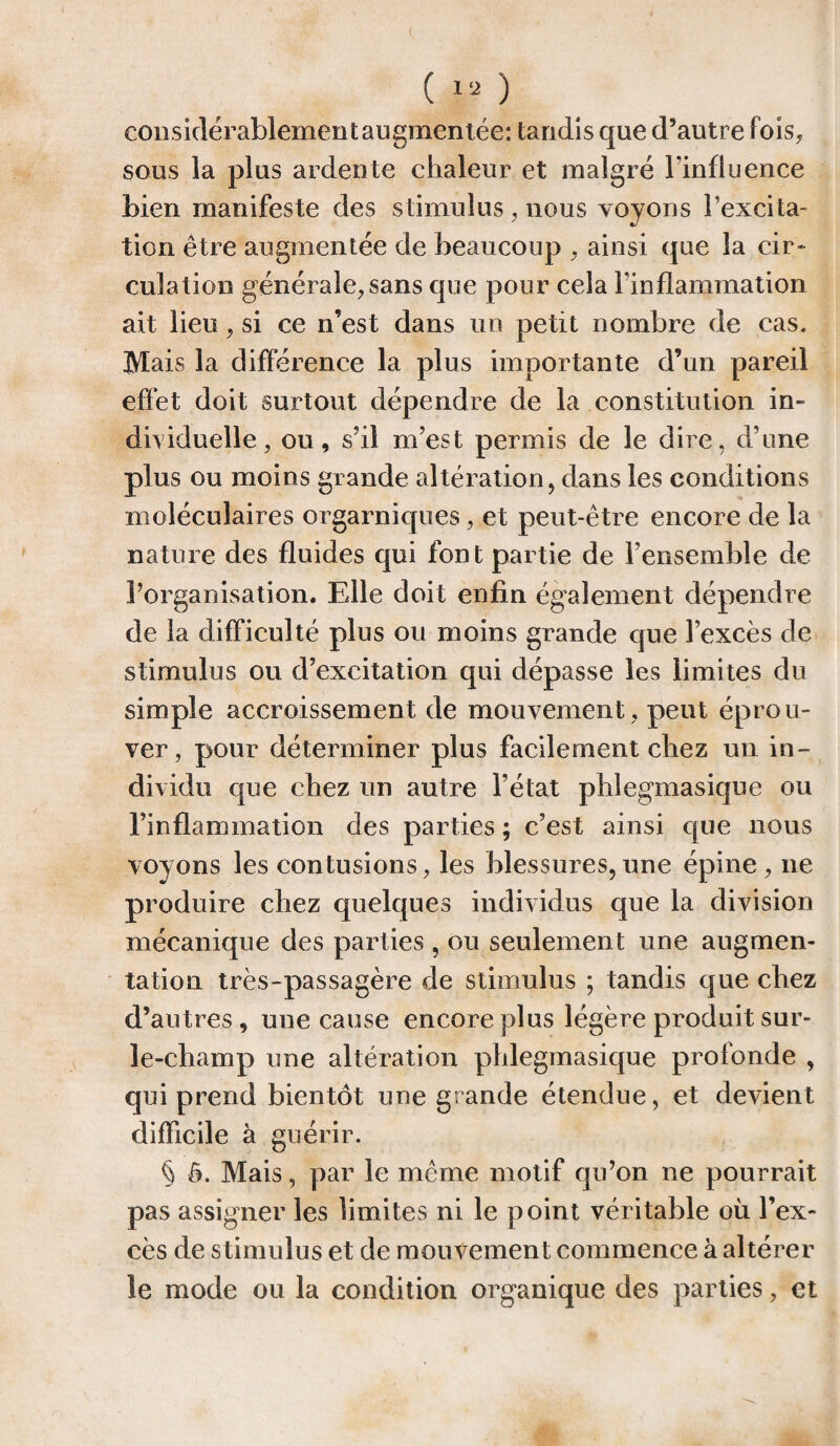 considérablement augmentée: tandis que d’autre fois, sous la plus ardente chaleur et malgré l’influence bien manifeste des stimulus, nous voyons l'excita¬ tion être augmentée de beaucoup , ainsi que la cir¬ culation générale, sans que pour cela l'inflammation ait lieu, si ce n’est dans un petit nombre de cas. Mais la différence la plus importante d’un pareil effet doit surtout dépendre de la constitution in¬ dividuelle, ou, s’il m’est permis de le dire, d’une plus ou moins grande altération, dans les conditions moléculaires orgarniques, et peut-être encore de la nature des fluides qui font partie de l’ensemble de l’organisation. Elle doit enfin également dépendre de la difficulté plus ou moins grande que l’excès de stimulus ou d’excitation qui dépasse les limites du simple accroissement de mouvement , peut éprou¬ ver, pour déterminer plus facilement chez un in¬ dividu que chez un autre l’état phlegmasique ou l’inflammation des parties ; c’est ainsi que nous voyons les contusions, les blessures,une épine, ne produire chez quelques individus que la division mécanique des parties , ou seulement une augmen¬ tation très-passagère de stimulus ; tandis que chez d’autres, une cause encore plus légère produit sur- le-champ une altération phlegmasique profonde , qui prend bientôt une grande étendue, et devient difficile à guérir. § ô. Mais, par le même motif qu’on ne pourrait pas assigner les limites ni le point véritable oü l’ex¬ cès de stimulus et de mouvement commence à altérer le mode ou la condition organique des parties, et