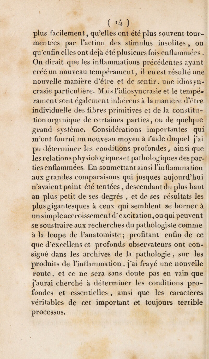 ( «4 ) plus facilement, qu’elles ont été plus souvent tour¬ mentées par l’action des stimulus insolites , ou qu’enfin elles ont déjà été plusieurs fois enflammées . On dirait que les inflammations précédentes ayant créé un nouveau tempérament, il en est résulté une nouvelle manière d’être et de sentir, une idiosyn¬ crasie particulière. Mais l’idiosyncrasie et le tempé¬ rament sont également inhérens à la manière d’être individuelle des fibres primitives et de la constitu¬ tion organique de certaines parties, ou de quelque grand système. Considérations importantes qui m’ont fourni un nouveau moyen à faide duquel j’ai pu déferminer les conditions profondes, ainsique les relations physiologiques et pathologiques des par¬ ties enflammées. En soumettant ainsi l’inflammation aux grandes comparaisons qui jusques aujourd’hui n’avaient point été tentées , descendant du plus haut au plus petit de ses degrés , et de ses résultats les plus gigantesques à ceux qui semblent se borner à un simple accroissement d’excitation, ou qui peuvent se soustraire aux recherches du pathologiste comme à la loupe de l’anatomiste ; profitant enfin de ce que d’excellens et profonds observateurs ont con¬ signé dans les archives de la pathologie, sur les produits de l’inflammation, j’ai frayé une nouvelle route, et ce ne sera sans doute pas en vain que j’aurai cherché à déterminer les conditions pro¬ fondes et essentielles , ainsi que les caractères véritables de cet important e't toujours terrible processus.