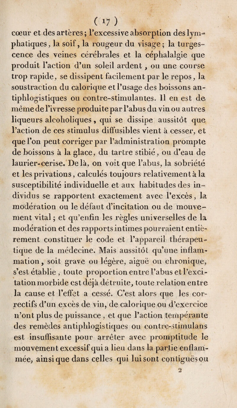 cœur et des artères ; l’excessive absorption des lym-» phatiques, la soif, la rougeur du visage; la turges¬ cence des veines cérébrales et la céphalalgie que produit l’action d’un soleil ardent, ou une course trop rapide, se dissipent facilement par le repos, la soustraction du calorique et l’usage des boissons an¬ tiphlogistiques ou contre-stimulantes. 11 en est de même de l’ivresse produite par l’abus du vin ou autres liqueurs alcoholiques, qui se dissipe aussitôt que Taction de ces stimulus diffusibles vient à cesser, et que l’on peut corriger par l’administration prompte de boissons à la glace, du tartre stibié, ou d’eau de laurier-cerise. Delà, on voit que l’abus, la sobriété et les privations, calculés toujours relativement à la susceptibilité individuelle et aux habitudes des in¬ dividus se rapportent exactement avec l’excès, la modération ou le défaut d’incitation ou de mouve¬ ment vital ; et qu’enfin les règles universelles de la modération et des rapports intimes pourraient entiè¬ rement constituer le code et l’appareil thérapeu¬ tique de la médecine. Mais aussitôt qu’une inflam¬ mation, soit grave ou légère, aiguë ou chronique, s’est établie , toute proportion entre l’abus et l’exci¬ tation morbide est déjà détruite, toute relation entre la cause et l’effet a cessé. C’est alors que les cor¬ rectifs d’un excès de vin, de calorique ou d’exercice idont plus de puissance , et que l’action tempérante des remèdes antiphlogistiques ou contre-stimulans est insuffisante pour arrêter avec promptitude le mouvement excessif qui a lieu dans la partie enflam¬ mée, ainsique dans celles qui lui sont contiguës ou