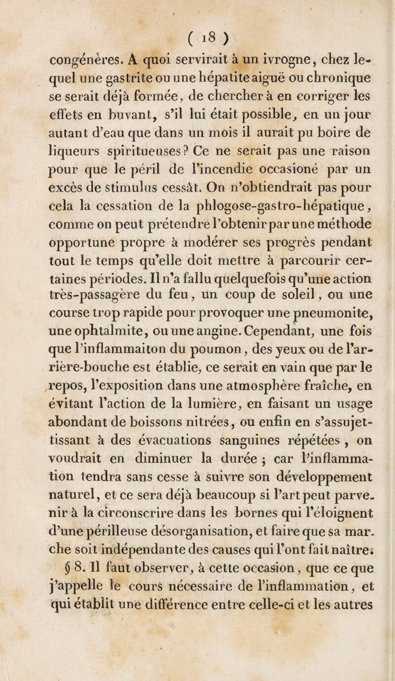 congénères. A quoi servirait à un ivrogne, chez le¬ quel une gas trite ou une hépatite aiguë ou chronique se serait déjà formée, de chercher à en corriger les effets en buvant, s’il lui était possible, en un jour autant d’eau que dans un mois il aurait pu boire de liqueurs spiritueuses? Ce ne serait pas une raison pour que le péril de l’incendie occasioné par un excès de stimulus cessât. On n’obtiendrait pas pour cela la cessation de la phlogose-gastro-hépatique, comme on peut prétendre l’obtenir par une méthode opportune propre à modérer ses progrès pendant tout le temps qu’elle doit mettre à parcourir cer¬ taines périodes. Il n’a fallu quelquefois qu’une action très-passagère du feu, un coup de soleil, ou une course trop rapide pour provoquer une pneumonite, une ophtalmite, ou une angine. Cependant, une fois que l’inflammaiton du poumon, des yeux ou de l’ar¬ rière-bouche est établie, ce serait en vain que par le repos, l’exposition dans une atmosphère fraîche, en évitant l’action de la lumière, en faisant un usage abondant de boissons nitrées, ou enfin en s’assujet¬ tissant à des évacuations sanguines répétées , on voudrait en diminuer la durée ; car l’inflamma¬ tion tendra sans cesse à suivre son développement naturel, et ce sera déjà beaucoup si l’art peut parve¬ nir à la circonscrire dans les bornes qui l’éloignent d’une périlleuse désorganisation, et faire que sa mar¬ che soit indépendante des causes qui l’ont fait naître. $ 8. Il faut observer, à cette occasion, que ce que j’appelle le cours nécessaire de l’inflammation, et qui établit une différence entre celle-ci et les autres