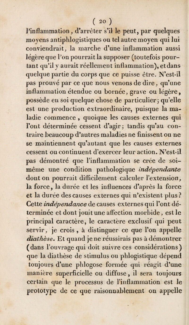 Pinflammation, d’arrêter s’il le peut, par quelques moyens antiphlogistiques ou tel autre moyen qui lui conviendrait, la marche d’une inflammation aussi légère que Pon pourrait la supposer (toutefois pour¬ tant qu’il y aurait réellement inflammation), et dans quelque partie du corps que ce puisse être. N’est-il pas prouvé par ce que nous venons de dire, qu’une inflammation étendue ou bornée, grave ou légère, possède eu soi quelque chose de particulier ; qu’elle est une production extraordinaire, puisque la ma¬ ladie commence , quoique les causes externes qui l’ont déterminée cessent d’agir; tandis qu’au con¬ traire beaucoup d’autres maladies ne finissent ou ne se maintiennent qu’au tant que les causes externes cessent ou continuent d’exercer leur action. N’est-il pas démontré que l’inflammation se crée de soi- même une condition pathologique indépendante dont on pourrait difficilement calculer l’extension, la force, la durée et les influences d’après la force et la durée des causes externes qui n’existent plus ? Cette indépendance de causes externes qui l’ont dé¬ terminée et dont jouit une affection morbide, est le principal caractère, le caractère exclusif qui peut servir, je crois , à distinguer ce que l’on appelle diathèse. Et quand je ne réussirais pas à démontrer (dans l’ouvrage qui doit suivre ces considérations) que la diathèse de stimulus ou phlogistique dépend toujours d’une phlogose formée qui réagit d’une manière superficielle ou diffuse, il sera toujours certain que le processus de l’inflammation est le prototype de ce que raisonnablement on appelle
