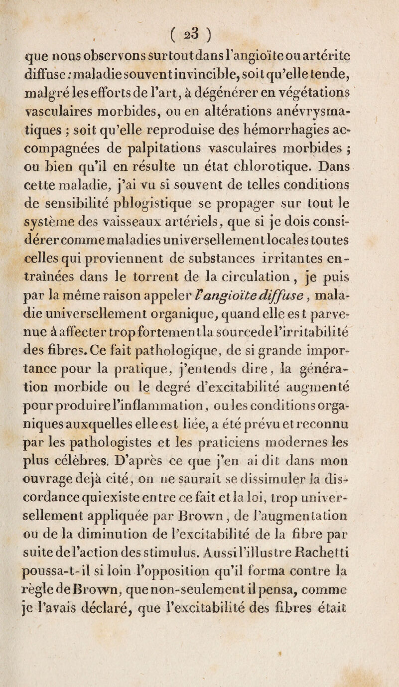 que nous observons sur toutdansl’angioïteouartérite diffuse ; maladie souvent invincible, soit qu’elle tende, malgré les efforts de l’art, à dégénérer en végétations vasculaires morbides, ou en altérations anévrysrna- tiques ; soit qu’elle reproduise des hémorrhagies ac¬ compagnées de palpitations vasculaires morbides ; ou bien qu’il en résulte un état chlorotique. Dans cette maladie, j’ai vu si souvent de telles conditions de sensibilité phlogistique se propager sur tout le système des vaisseaux artériels, que si je dois consi¬ dérer comme maladies universellement locales toutes celles qui proviennent de substances irritantes en¬ traînées dans le torrent de la circulation, je puis par la même raison appeler Vangioïbediffuse, mala¬ die universellement organique, quand elle est parve¬ nue à affecter trop fortement la sourcede l’irritabilité des fibres. Ce fait pathologique, de si grande impor¬ tance pour la pratique, j’entends dire, la généra¬ tion morbide ou le degré d’excitabilité augmenté pour produire l’inflammation, ou les conditions orga¬ niques auxquelles elle est liée, a été prévu et reconnu par les pathologistes et les praticiens modernes les plus célèbres. D’après ce que j’en ai dit dans mon ouvrage déjà cité, on ne saurait se dissimuler la dis¬ cordance quiexis te entre ce fait et la loi, trop univer¬ sellement appliquée par Brown, de l’augmentation ou de la diminution de l’exci tabili té de la fibre par suite de l’action des stimulus. Aussi l’illustre Rachetti poussa-t-il si loin l’opposition qu’il forma contre la règle de Brown, que non-seulement il pensa, comme je l’avais déclaré, que l’excitabilité des fibres était