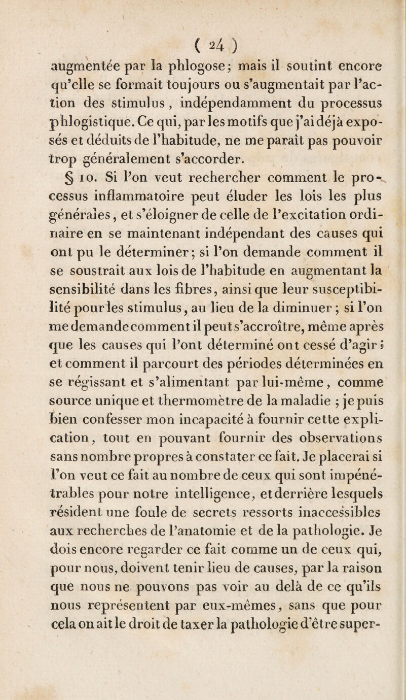 augmentée par la ph logo se ; mais il soutint encore qu’elle se formait toujours ou s’augmentait par l’ac¬ tion des stimulus, indépendamment du processus phlogistique.Ce qui, par les motifs que j’ai déjà expo¬ sés et déduits de l’habitude, ne me paraît pas pouvoir trop généralement s’accorder. § 10. Si Pon veut rechercher comment le pro¬ cessus inflammatoire peut éluder les lois les plus générales, et s’éloigner de celle de l’excitation ordi¬ naire en se maintenant indépendant des causes qui ont pu le déterminer; si l’on demande comment il se soustrait aux lois de l’habitude en augmentant la O sensibilité dans les libres, ainsique leur susceptibi¬ lité pour les stimulus, au lieu de la diminuer ; si l’on me demande comment il peut s’accroître, même après que les causes qui Pont déterminé ont cessé d’agir? et comment il parcourt des périodes déterminées en se régissant et s’alimentant par lui-même, comme source unique et thermomètre de la maladie ; je puis bien confesser mon incapacité à fournir cette expli¬ cation, tout en pouvant fournir des observations sans nombre propres à constater ce fait. Je placerai si l’on veut ce fait au nombre de ceux qui sont impéné¬ trables pour notre intelligence, etderrière lesquels résident une foule de secrets ressorts inaccessibles aux recherches de Panatomie et de la pathologie. Je dois encore regarder ce fait comme un de ceux qui, pour nous, doivent tenir lieu de causes, par la raison que nous ne pouvons pas voir au delà de ce qu’ils nous représentent par eux-mêmes, sans que pour cela on ait le droit de taxer la pathologie d’être super-
