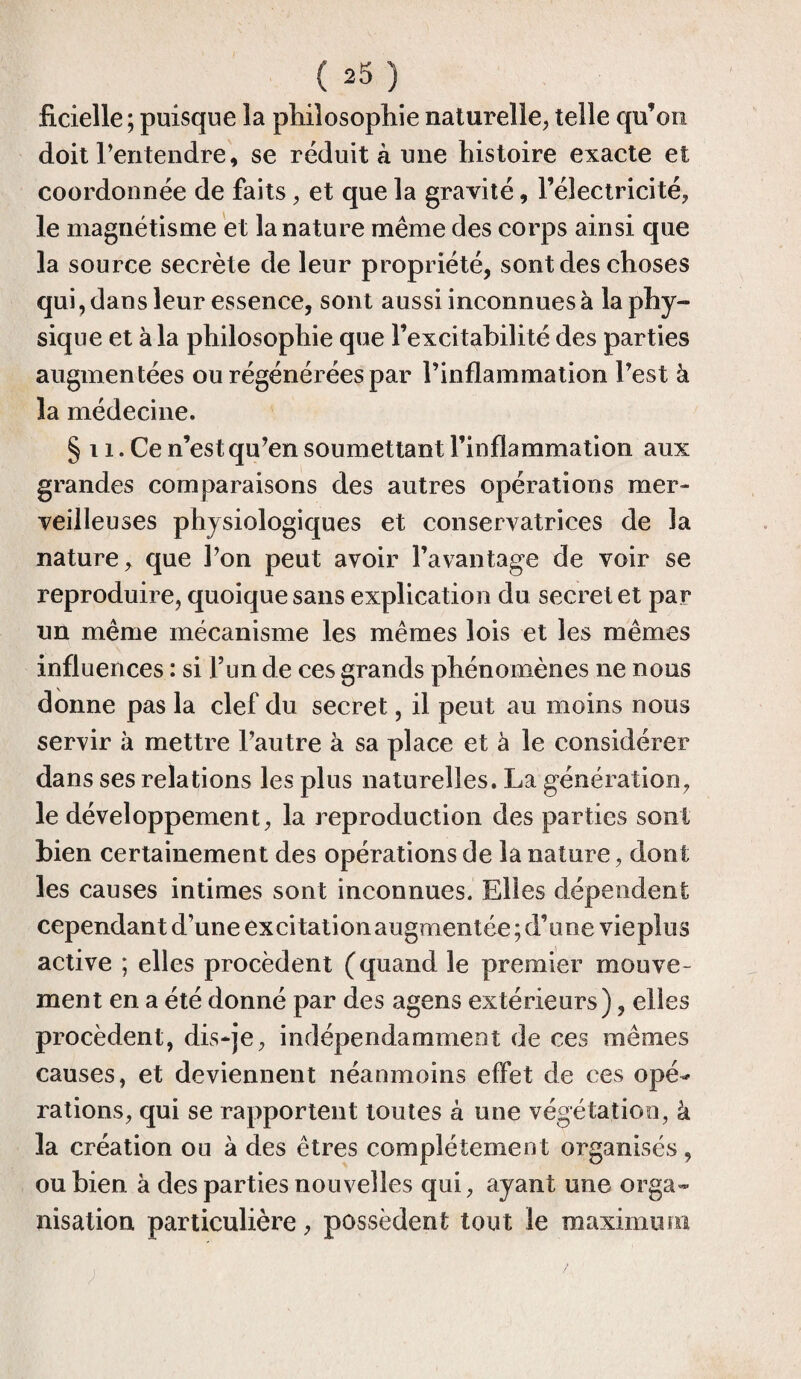ficielle ; puisque la philosophie naturelle, telle qu’on doit l’entendre, se réduit à une histoire exacte et coordonnée de faits, et que la gravité, l’électricité, le magnétisme et la nature même des corps ainsi que la source secrète de leur propriété, sont des choses qui, dans leur essence, sont aussi inconnues à la phy¬ sique et à la philosophie que l’excitabilité des parties augmentées ou régénérées par l’inflammation l’est à la médecine. § 11. Ce n’est qu’en soumettant l’inflammation aux grandes comparaisons des autres opérations mer¬ veilleuses physiologiques et conservatrices de la nature, que l’on peut avoir l’avantage de voir se reproduire, quoique sans explication du secret et par un même mécanisme les mêmes lois et les mêmes influences : si l’un de ces grands phénomènes ne nous donne pas la clef du secret, il peut au moins nous servir à mettre l’autre à sa place et à le considérer dans ses relations les plus naturelles. La génération, le développement, la reproduction des parties sont bien certainement des opérations de la nature, dont les causes intimes sont inconnues. Elles dépendent cependant d’une excitation augmentée; d’une vieplus active ; elles procèdent (quand le premier mouve¬ ment en a été donné par des agens extérieurs), elles procèdent, dis-je, indépendamment de ces mêmes causes, et deviennent néanmoins effet de ces opé* rations, qui se rapportent toutes à une végétation, à la création ou à des êtres complètement organisés, ou bien à des parties nouvelles qui, ayant une orga¬ nisation particulière, possèdent tout le maximum